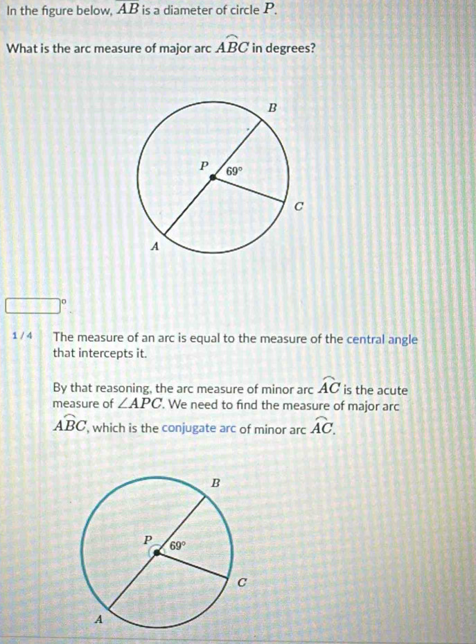 In the figure below, overline AB is a diameter of circle P.
What is the arc measure of major arc widehat ABC in degrees?
□°
1 / 4 The measure of an arc is equal to the measure of the central angle
that intercepts it.
By that reasoning, the arc measure of minor arc widehat AC is the acute
measure of ∠ APC '. We need to find the measure of major arc
overline ABC , which is the conjugate arc of minor arc widehat AC.