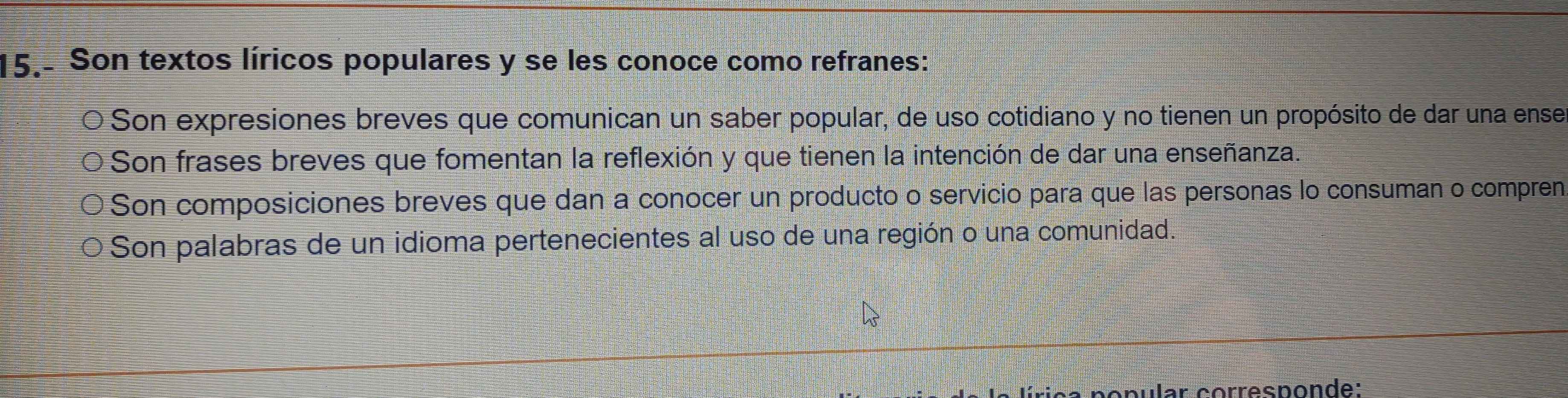 15.- Son textos líricos populares y se les conoce como refranes:
Son expresiones breves que comunican un saber popular, de uso cotidiano y no tienen un propósito de dar una ense
O Son frases breves que fomentan la reflexión y que tienen la intención de dar una enseñanza.
O Son composiciones breves que dan a conocer un producto o servicio para que las personas lo consuman o compren
O Son palabras de un idioma pertenecientes al uso de una región o una comunidad.
cpular corresponde: