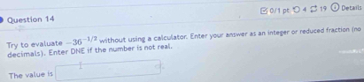 つ 4$ 19 Details 
Try to evaluate -36 -1/2 without using a calculator. Enter your answer as an integer or reduced fraction (no 
decimals). Enter DNE if the number is not real. 
The value is □