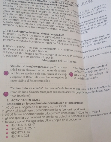 La trimera comunidad Cristiana
co  dal es el origen de la primera comunidad critian
La primera comunidad cristiana tuvo la fortuna de cerr  con Jevús y reclei y
ensenanzas en sus palabras. Después de la ascensión de samcon ciela, los apostal
acompañados de María, la madre de Jesús, María Magder o ta al muteres, volveron e
Jerusalén all lugar donde vivia Pedro. (Hechos 1,15).
Esta comunidaa tiene su ongen en el anunció de Pedro: Tra ee anuncio de Pedro
da de pentecostés, y las conversiones que se dieron a com Pimel  Le forma la brimer
comunidad: este anunció replicapa el si de la aceptoda 'tcón, comó el redento
Conviertanse y que cada uno de ustedes se haga bauiza en 2 Crre de Jesucrista, para
remisión de sus pecados: y recibirón el don del espíritu santo Mego, 2 38
¿Cuái es el testimonio de la primera comunidad?
La primera comunidad cristiana caminó junto a Jesús en persma cempre que se camina, se
hace en una dirección, de manera que caminar con Jesús escnicaare. El testimenio de
primera comunidad cristiana es hacer de Crista un estilo de vie mar como Jesús amo
El amor cristiano, más que un sentimiento, es una actitud: es la seega total a la búsquedo
del Reino de Dios y Buena Noticia.
El Reino de Dios llega a su plenitud con la Encamación de hijo de cios y la Buena Noticia e
la salvación que se alcanza solo por Él. Momentos del testimonio
''Acudían al templo y partían el pan''. La comu- ''Gozabaa de simpatía de todo el
nidad es un elemento activo dentro de la socie-
pueblo' Emensaje empezaba a
dad. No se quedan solo con recibir el mensaje ser aceptad, lo cual se logró con
y esperar el Reíno, ellos son los encargados de
hacer visible el Reino entre ellos. el verdaders testimonio.
''Tenían todo en común''. La comunión de bienes es una fora de hacer presente el
Reino de Dios. Es mejor tener poco que necesitor mucho (regía devida de los frailes Agus:
tinos Recoletos).
1. ACTIVIDAD EN CLASE
Responde en tu cuaderno de acuerdo con el texto anterior.
1.Cuál es el origen de la primera comunidad?
2. Por qué la primera comunidad cristiana fue tan importante?
3. ¿Qué le fue encomendado a la primera comunidad? ¿Cuál fue su misión?
4. ACree que la comunidad de cristianos actual se parece a ls primeras comunidade
5. Busca y copia las siguientes citas y copia en el cuadero:
HECHOS 2, 42-47
HECHOS 4, 32-37
HECHOS 1, 15
HECHOS 2,38