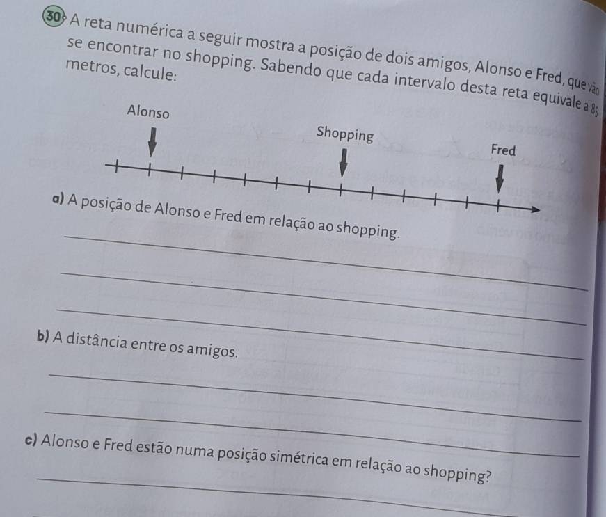 A reta numérica a seguir mostra a posição de dois amigos, Alonso e Fred, quev 
metros, calcule: 
se encontrar no shopping. Sabendo que cada intervalo desta reta eq a & 
_ 
α)o ao shopping. 
_ 
_ 
b) A distância entre os amigos. 
_ 
_ 
_ 
c) Alonso e Fred estão numa posição simétrica em relação ao shopping?