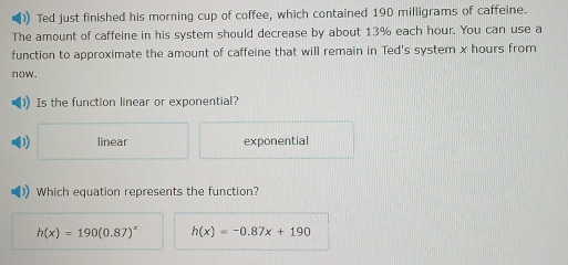 )) Ted just finished his morning cup of coffee, which contained 190 milligrams of caffeine.
The amount of caffeine in his system should decrease by about 13% each hour. You can use a
function to approximate the amount of caffeine that will remain in Ted's system x hours from
now.
Is the function linear or exponential?
linear exponential
Which equation represents the function?
h(x)=190(0.87)^x h(x)=-0.87x+190