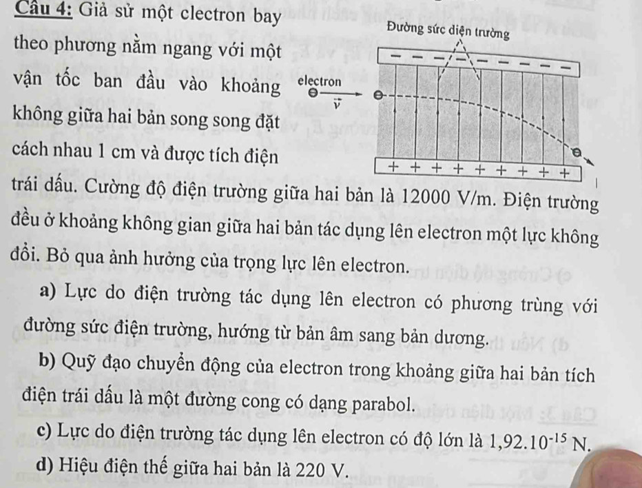 Cầu 4: Giả sử một clectron bay Đường sức diện trường
theo phương nằm ngang với một 
a
vận tốc ban đầu vào khoảng electron
θ 0
không giữa hai bản song song đặt
cách nhau 1 cm và được tích điện
+
x + + +
trái dấu. Cường độ điện trường giữa hai bản là 12000 V/m. Điện trường
đều ở khoảng không gian giữa hai bản tác dụng lên electron một lực không
đổi. Bỏ qua ảnh hưởng của trọng lực lên electron.
a) Lực do điện trường tác dụng lên electron có phương trùng với
đường sức điện trường, hướng từ bản âm sang bản dương.
b) Quỹ đạo chuyển động của electron trong khoảng giữa hai bản tích
điện trái dấu là một đường cong có dạng parabol.
c) Lực do điện trường tác dụng lên electron có độ lớn là 1,92.10^(-15)N.
d) Hiệu điện thế giữa hai bản là 220 V.