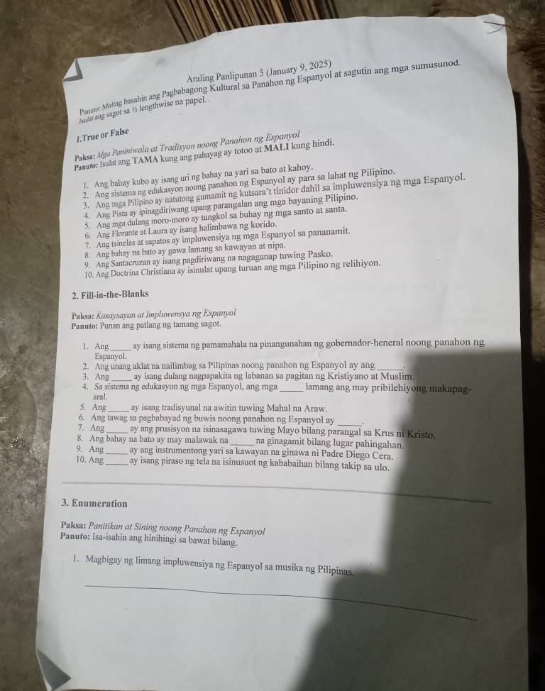 Araling Panlipunan 5 (January 9, 2025)
Panux Maling basahin ang Pagbabagong Kultural sa Panahon ng Espanyol at sagutin ang mga sumusunod.
Isulat ang sagot sa ½ lengthwise na papel.
1.True or False
Pksa: Mga Paniniwala at Tradisyon noong Panahon ng Espanyol
Panuto: Isulat ang TAMA kung ang pahayag ay totoo at MALI kung hindi.
1. Ang bahay kubo ay isang uri ng bahay na yari sa bato at kahoy.
2. Ang sistema ng edukasyon noong panahon ng Espanyol ay para sa lahat ng Pilipino.
3. Ang mga Pilipino ay natutong gumamit ng kutsara’t tinidor dahil sa impluwensiya ng mga Espanyol.
4. Ang Pista ay ipinagdiriwang upang parangalan ang mga bayaning Pilipino.
5. Ang mga dulang moro-moro ay tungkol sa buhay ng mga santo at santa.
6. Ang Florante at Laura ay isang halimbawa ng korido.
7. Ang tsinelas at sapatos ay impluwensiya ng mga Espanyol sa pananamit.
8. Ang bahay na bato ay gawa lamang sa kawayan at nipa.
9. Ang Santacruzan ay isang pagdiriwang na nagaganap tuwing Pasko.
10. Ang Doctrina Christiana ay isinulat upang turuan ang mga Pilipino ng relihiyon.
2. Fill-in-the-Blanks
Paksa: Kasaysayan at Impluwensya ng Espanyol
Panuto: Punan ang patlang ng tamang sagot.
1. Ang _ay isang sistema ng pamamahala na pinangunahan ng gobernador-heneral noong panahon ng
Espanyol.
2. Ang unang aklat na nailimbag sa Pilipinas noong panahon ng Espanyol ay ang _.
3. Ang_ ay isang dulang nagpapakita ng labanan sa pagitan ng Kristiyano at Muslim.
4. Sa sistema ng edukasyon ng mga Espanyol, ang mga _lamang ang may pribilehiyong makapag-
aral.
5. Ang_ ay isang tradisyunal na awitin tuwing Mahal na Araw.
6. Ang tawag sa pagbabayad ng buwis noong panahon ng Espanyol ay _.
7. Ang _ay ang prusisyon na isinasagawa tuwing Mayo bilang parangal sa Krus ni Kristo.
8. Ang bahay na bato ay may malawak na _na ginagamit bilang lugar pahingahan.
9. Ang_ ay ang instrumentong yari sa kawayan na ginawa ni Padre Diego Cera.
10. Ang_ ay isang piraso ng tela na isinusuot ng kababaihan bilang takip sa ulo.
3. Enumeration
_
Paksa: Panitikan at Sining noong Panahon ng Espanyol
Panuto: Isa-isahin ang hinihingi sa bawat bilang.
1. Magbigay ng limang impluwensiya ng Espanyol sa musika ng Pilipinas.
_