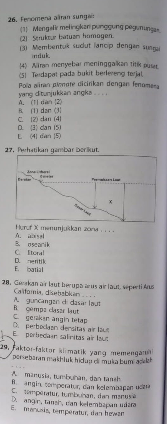 Fenomena aliran sungai:
(1) Mengalir melingkari punggung pegunungan.
(2) Struktur batuan homogen.
(3) Membentuk sudut lancip dengan sungai
induk.
(4) Aliran menyebar meninggalkan titik pus
(5) Terdapat pada bukit berlereng terjal.
Pola aliran pinnate dicirikan dengan fenomena
yang ditunjukkan angka . . . .
A. (1) dan (2)
B. (1) dan (3)
C. (2) dan (4)
D. (3) dan (5)
E. (4) dan (5)
27. Perhatikan gambar berikut.
Huruf X menunjukkan zona . . . .
A. abisal
B. oseanik
C. litoral
D. neritik
E. batial
28. Gerakan air laut berupa arus air laut, seperti Arus
California, disebabkan . . . .
A. guncangan di dasar laut
B. gempa dasar laut
C. gerakan angin tetap
D. perbedaan densitas air laut
E. perbedaan salinitas air laut
29. Faktor-faktor klimatik yang memengaruhi
persebaran makhluk hidup di muka bumi adalah
A. manusia, tumbuhan, dan tanah
B. angin, temperatur, dan kelembapan udara
C. temperatur, tumbuhan, dan manusia
D. angin, tanah, dan kelembapan udara
E. manusia, temperatur, dan hewan