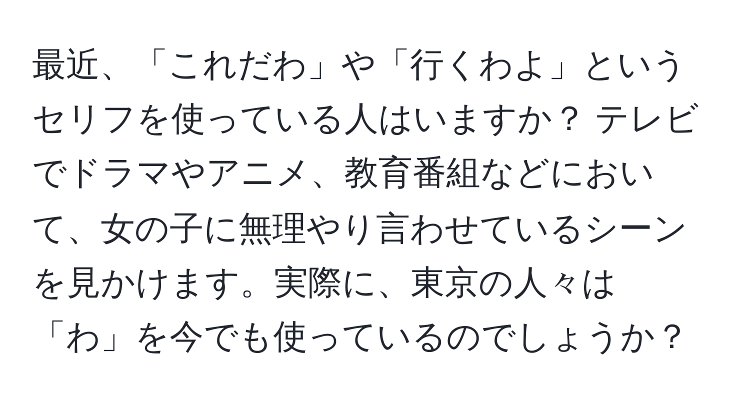 最近、「これだわ」や「行くわよ」というセリフを使っている人はいますか？ テレビでドラマやアニメ、教育番組などにおいて、女の子に無理やり言わせているシーンを見かけます。実際に、東京の人々は「わ」を今でも使っているのでしょうか？