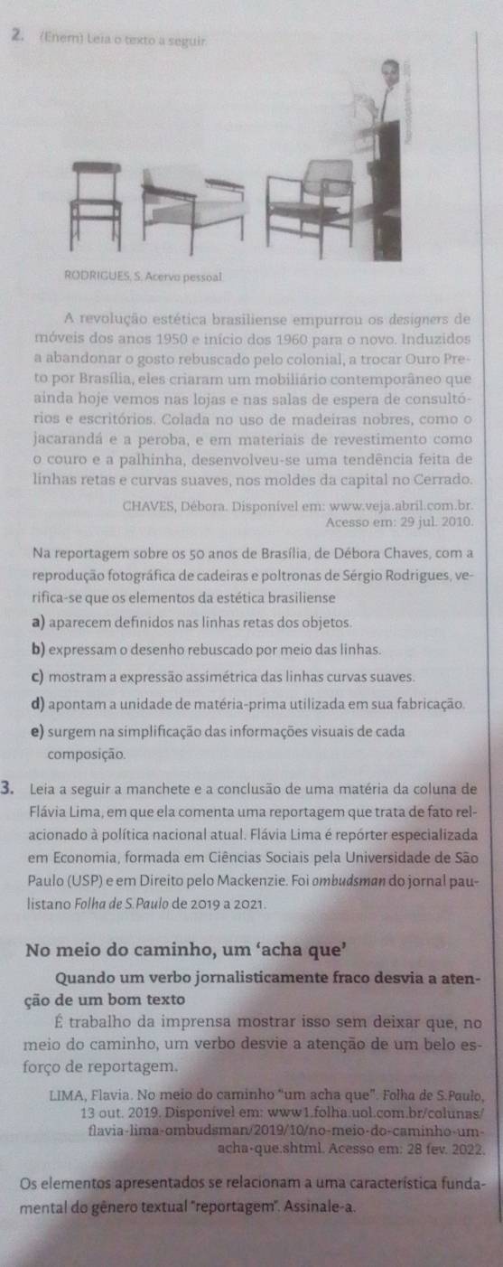 (Enem) Leia o texto a seguir
A revolução estética brasiliense empurrou os designers de
móveis dos anos 1950 e início dos 1960 para o novo. Induzidos
a abandonar o gosto rebuscado pelo colonial, a trocar Ouro Pre-
to por Brasília, eles criaram um mobiliário contemporâneo que
ainda hoje vemos nas lojas e nas salas de espera de consultó-
rios e escritórios. Colada no uso de madeiras nobres, como o
jacarandá e a peroba, e em materiais de revestimento como
o couro e a palhinha, desenvolveu-se uma tendência feita de
linhas retas e curvas suaves, nos moldes da capital no Cerrado.
CHAVES, Débora. Disponível em: www.veja.abril.com.br.
Acesso em: 29 jul. 2010.
Na reportagem sobre os 50 anos de Brasília, de Débora Chaves, com a
reprodução fotográfica de cadeiras e poltronas de Sérgio Rodrigues, ve-
rifica-se que os elementos da estética brasiliense
a) aparecem definidos nas linhas retas dos objetos.
b) expressam o desenho rebuscado por meio das linhas.
c) mostram a expressão assimétrica das linhas curvas suaves.
d) apontam a unidade de matéria-prima utilizada em sua fabricação.
e) surgem na simplificação das informações visuais de cada
composição
3. Leia a seguir a manchete e a conclusão de uma matéria da coluna de
Flávia Lima, em que ela comenta uma reportagem que trata de fato rel-
acionado à política nacional atual. Flávia Lima é repórter especializada
em Economia, formada em Ciências Sociais pela Universidade de São
Paulo (USP) e em Direito pelo Mackenzie. Foi ømbudsman do jornal pau-
listano Folha de S.Paulo de 2019 a 2021.
No meio do caminho, um ‘acha que’
Quando um verbo jornalisticamente fraco desvia a aten-
ção de um bom texto
É trabalho da imprensa mostrar isso sem deixar que, no
meio do caminho, um verbo desvie a atenção de um belo es-
forço de reportagem.
LIMA, Flavia. No meio do caminho “um acha que”. Folha de S.Paulo,
13 out. 2019. Disponível em: www1.folha.uol.com.br/colunas
flavia-lima-ombudsman/2019/10/no-meio-do-caminho-um-
acha-que.shtml. Acesso em: 28 fev. 2022.
Os elementos apresentados se relacionam a uma característica funda-
mental do gênero textual "reportagem". Assinale-a.