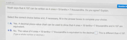 IP=52
Question 1
Noah says that 4.197 can be written as 4onos+19 tenths + 7 thousandths. Do you agree? Explain.
Select the correct choice below and, if necessary, fill in the answer boxes to complete your choice.
A. Yes. A decimal place-value chart can be used to show that 4l ones + 19 tenths +7 thousandths and 4.197 are
equivalient.
B. No. The value of 4 ones + 19 tenths +7 thousandths is equivalent to the decimal □ This is different than 4.197.
(Typs a whole number or decimal.)