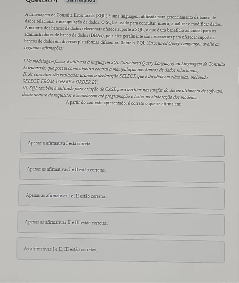 3em resposta
A Linguagem de Consulta Estruturada (SQL) é uma linguagem utilizada para gerenciamento de banco de
dados relacional e manipulação de dados. O SQL é usado para consultar, inserir, atualizar e modificar dados.
A maioria dos bancos de dados relacionais oferece suporte a SQL, o que é um benefício adicional para os
administradores de banco de dados (DBAs), pois eles geralmente são necessários para oferecer suporte a
bancos de dados em diversas plataformas diferentes. Sobre o SQL (Structured Query Language), ávalie αs
seguintes afirmações:
LNa modelagem física, é utilizada a linguagem SQL (Structured Query Language) ou Linguagem de Consulta
Estruturada, que possui como objetivo central a manipulação dos bancos de dados relacionais;
II. As consultas são realizadas usando a declaração SELECT, que é dividida em cláusulas, incluindo
SELECT, FROM, WHERE @ ORDER BY;
III. SQL também é utilizado para criação de CASE para auxiliar nas tarefas do desenvolvimento de software,
desde análise de requísitos e modelagem até programação e testes na elaboração dos modelos.
A partir do contexto apresentado, é correto o que se afirma em:
Apenas a afirmativa I está correta.
Apenas as afirmativas I e II estão corretas.
Apenas as afirmativas I e III estão corretas.
Apenas as afirmativas II e III estão corretas.
As afirmativas I e II, III estão corretas.