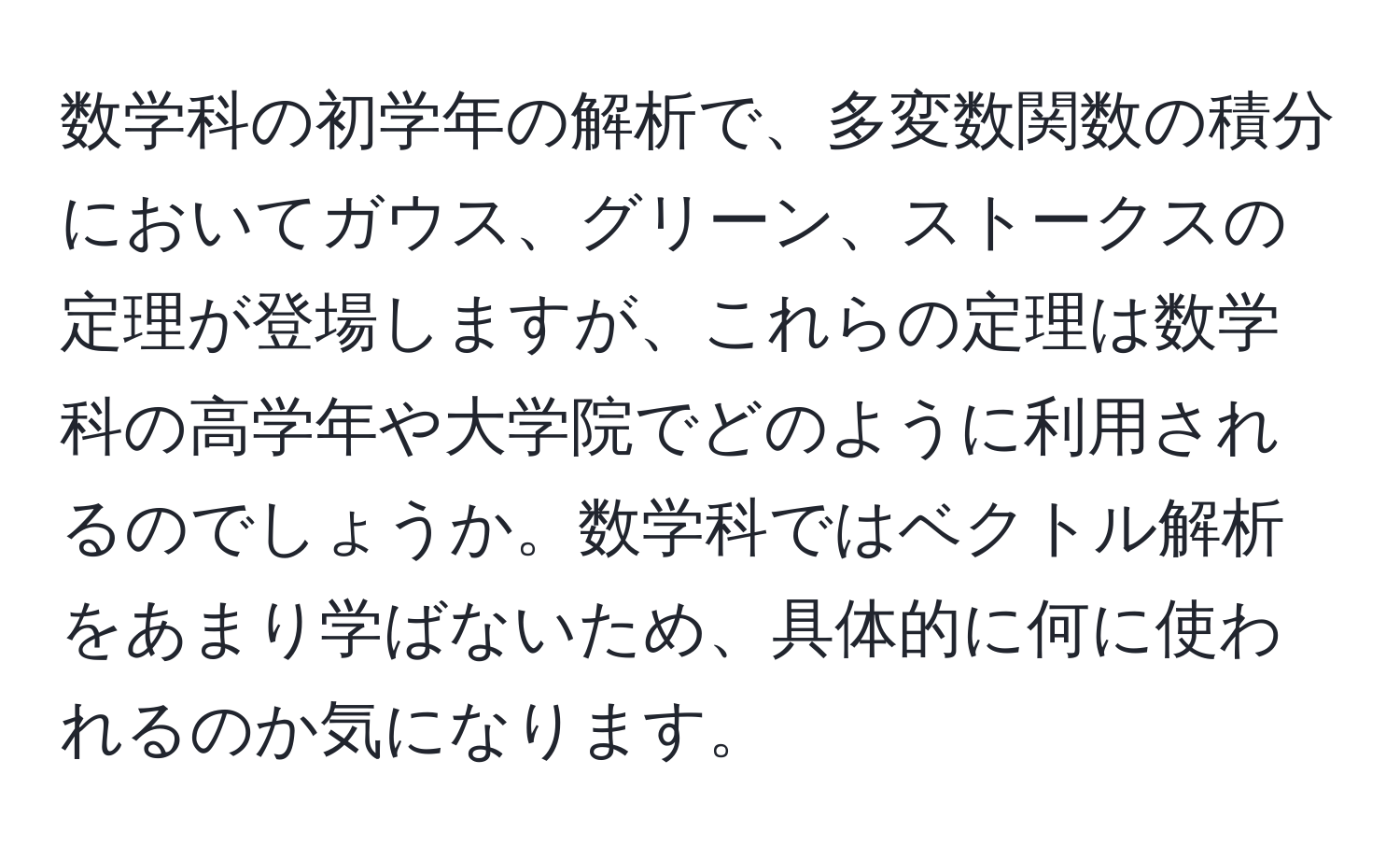 数学科の初学年の解析で、多変数関数の積分においてガウス、グリーン、ストークスの定理が登場しますが、これらの定理は数学科の高学年や大学院でどのように利用されるのでしょうか。数学科ではベクトル解析をあまり学ばないため、具体的に何に使われるのか気になります。