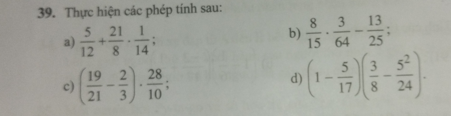 Thực hiện các phép tính sau: 
a)  5/12 + 21/8 ·  1/14 ; 
b)  8/15 ·  3/64 - 13/25 ; 
c) ( 19/21 - 2/3 )·  28/10 ; 
d) (1- 5/17 )( 3/8 - 5^2/24 ).