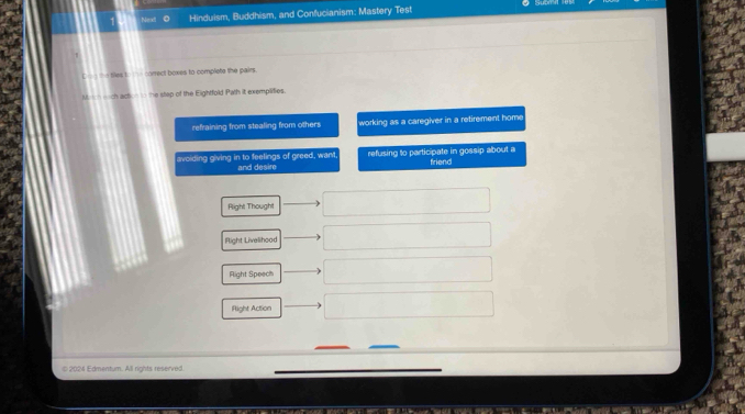 Hinduism, Buddhism, and Confucianism: Mastery Test
tles t correct boxes to complete the pairs.
ch acton t the stap of the Eightfold Path it exemplities.
refraining from stealing from others working as a caregiver in a retirement home
avoiding giving in to feelings of greed, want, and desire refusing to participate in gossip about a friend
Rlight Thought
llight Livelihood
Right Speech
Right Action
0 4 Edmentum. All nahts reserved
