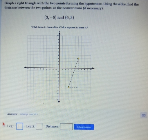 Graph a right triangle with the two points forming the hypotenuse. Using the sides, find the 
distance between the two points, to the neorest tenth (if necessary).
(3,-6) and (6,3)
Answer Attempt 1 out of 2 
Leg1:□ Leg2:□ Distance: □ Submit Answer