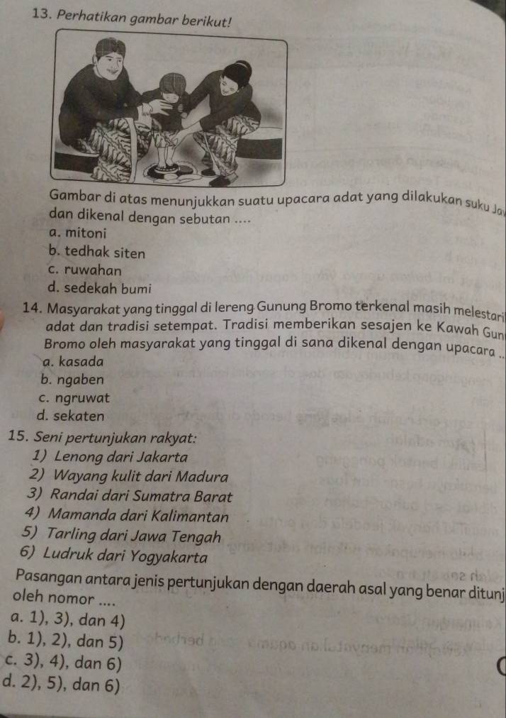 Perhatikan gambar berikut!
Gambar di atas menunjukkan suatu upacara adat yang dilakukan suku Jay
dan dikenal dengan sebutan ....
a. mitoni
b. tedhak siten
c. ruwahan
d. sedekah bumi
14. Masyarakat yang tinggal di lereng Gunung Bromo terkenal masih melestar
adat dan tradisi setempat. Tradisi memberikan sesajen ke Kawah Gun
Bromo oleh masyarakat yang tinggal di sana dikenal dengan upacara ..
a. kasada
b. ngaben
c. ngruwat
d. sekaten
15. Seni pertunjukan rakyat:
1) Lenong dari Jakarta
2) Wayang kulit dari Madura
3) Randai dari Sumatra Barat
4) Mamanda dari Kalimantan
5) Tarling dari Jawa Tengah
6) Ludruk dari Yogyakarta
Pasangan antara jenis pertunjukan dengan daerah asal yang benar ditunj
oleh nomor ....
a. 1), 3), dan 4)
b. 1), 2), dan 5)
c. 3), 4), dan 6)
d. 2), 5), dan 6)