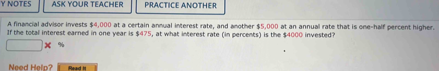 NOTES ASK YOUR TEACHER PRACTICE ANOTHER 
A financial advisor invests $4,000 at a certain annual interest rate, and another $5,000 at an annual rate that is one-half percent higher. 
If the total interest earned in one year is $475, at what interest rate (in percents) is the $4000 invested?
□ * %
Need Help? Read It