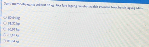 Santi membeli jagung seberat 82 kg. Jika Tara jagung tersebut adalah 1% maka berat bersih jagung adalah …
80,94 kg
81,32 kg
80,96 kg
81,18 kg
81,64 kg