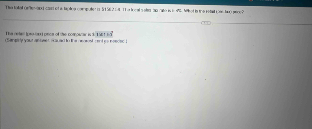 The total (after-tax) cost of a laptop computer is $1582.58. The local sales tax rate is 5.4%. What is the retail (pre-tax) price? 
The retail (pre-tax) price of the computer is $ 1501.50. 
(Simplify your answer. Round to the nearest cent as needed.)