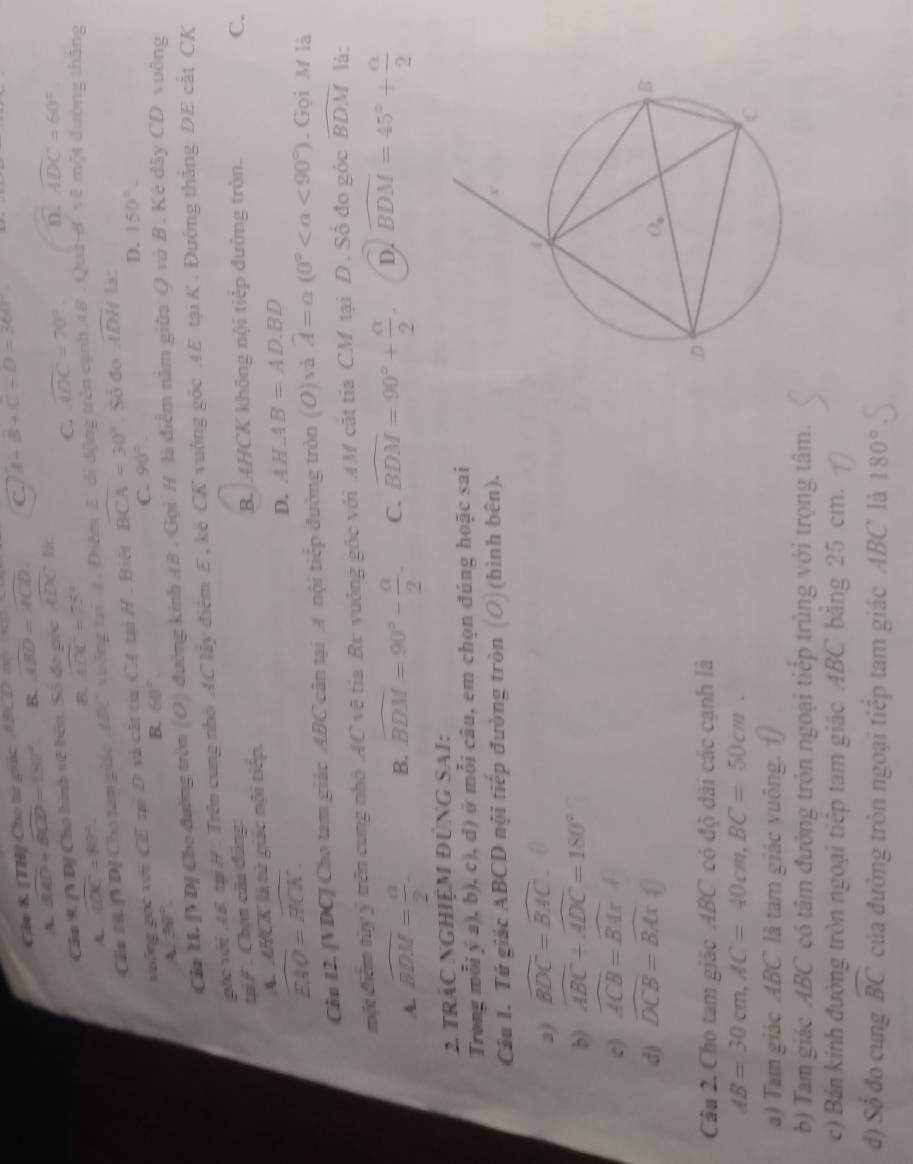 Che & (TH) Cho từ giặc ABCD nộ
A. widehat BAD+widehat BCD=180° R. widehat ABD=widehat ACD. C. A+B+C+D=260°
C. widehat ADC=70° D. widehat ADC=60°.
Câm 9. [VDJ Cho hình về bên. Số đo gọc widehat ADC tk
B. widehat OC=75°
A. widehat EDC=80°.
Cha M [VD] Cho tam giác .4BC xuống tại 1. Điễm E di động trên cạnh .18 . Qua-8 về một đường thắng
vưỡng gọc với CE tại D và cất tía CA tại H . Biệt widehat BCA=30° , Số đo widehat ADH là:
C. 90°.
D.
A. 38° 150°-
B. 60°.
Ca M. [VDJ Cho đường trên (o) đường kinh (B . Gọi # là điễm nằm giữa Q và B. Kẻ dây CD vuông
góc với AB tiH . Trên cung nhỏ AC lảy điểm E , kê CK vuông góc AE tại K . Đường thắng DE cắt CK
tại F. Chọn câu đúng:
A AHCK là từ giác nội tiếp, B. AHCK không nội tiếp đường tròn.
C.
widehat EAO=widehat HCK
D. AHAB=AD.BD
Cha D. [VDC] Cho tam giác ABC cân tại A nội tiếp đường tròn (O) và widehat A=alpha (0° <90°). Gọi M là
một điểm tùy ý trên cung nhỏ AC vẽ tia Rr vuông góc với AM cắt tia CM tại D. Số đo góc widehat BDM là:
A. widehat BDM= a/2 . B. widehat BDM=90°- alpha /2 . C. widehat BDM=90°+ alpha /2 . D. widehat BDM=45°+ alpha /2 
2 trác nghiệm đứng Sai:
Trong mỗi ý a), b), c), d) ở mỗi câu, em chọn đúng hoặc sai
Câu 1. Tứ giác ABCD nội tiếp đường tròn (O)(hình bên).
a) widehat BDC=widehat BAC
b) widehat ABC+widehat ADC=180°
c) widehat ACB=widehat BAx
d) widehat DCB=widehat BAx
Câu 2. Cho tam giác ABC có độ dài các cạnh là
AB=30cm,AC=40cm,BC=50cm.
a) Tam giác ABC là tam giác vuông.
b) Tam giác ABC có tâm đường tròn ngoại tiếp trùng với trọng tâm.
c) Bán kính đường tròn ngoại tiếp tam giác ABC băng 25 cm.
d) C_6^(2 do cung widehat BC) của đường tròn ngoại tiếp tam giác ABC là 180°