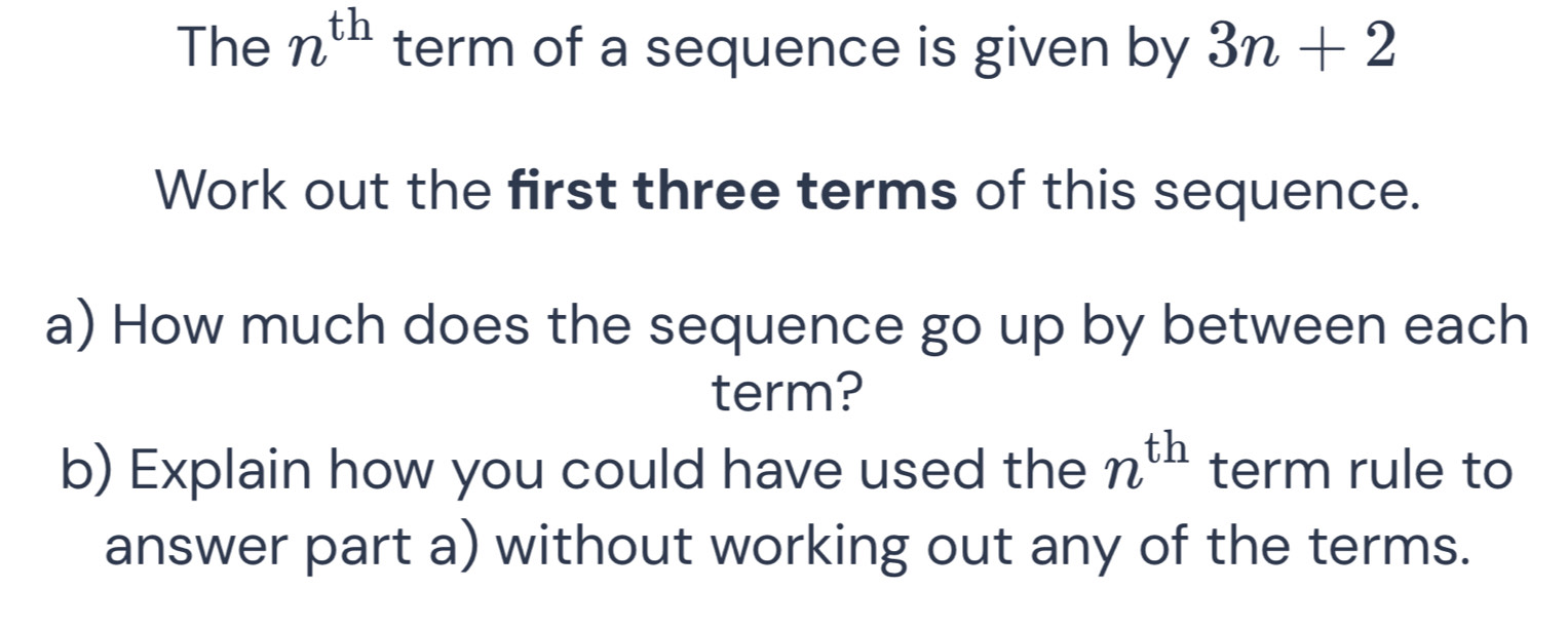 The n^(th) term of a sequence is given by 3n+2
Work out the first three terms of this sequence. 
a) How much does the sequence go up by between each 
term? 
b) Explain how you could have used the n^(th) term rule to 
answer part a) without working out any of the terms.