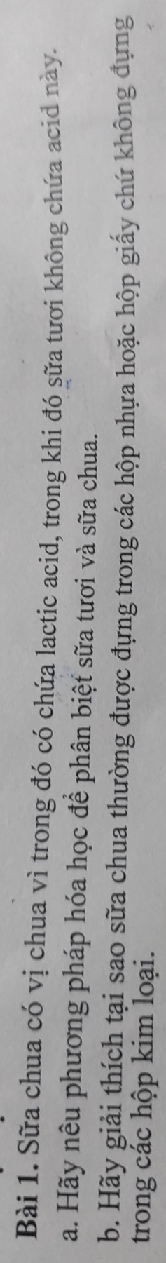 Sữa chua có vị chua vì trong đó có chứa lactic acid, trong khi đó sữa tươi không chứa acid này. 
a. Hãy nêu phương pháp hóa học để phân biệt sữa tươi và sữa chua. 
b. Hãy giải thích tại sao sữa chua thường được đựng trong các hộp nhựa hoặc hộp giấy chứ không đựng 
trong các hộp kim loại.