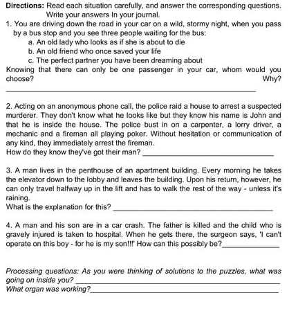 Directions: Read each situation carefully, and answer the corresponding questions. 
Write your answers In your journal. 
1. You are driving down the road in your car on a wild, stormy night, when you pass 
by a bus stop and you see three people waiting for the bus: 
a. An old lady who looks as if she is about to die 
b. An old friend who once saved your life 
c. The perfect partner you have been dreaming about 
Knowing that there can only be one passenger in your car, whom would you 
choose? Why? 
_ 
2. Acting on an anonymous phone call, the police raid a house to arrest a suspected 
murderer. They don't know what he looks like but they know his name is John and 
that he is inside the house. The police bust in on a carpenter, a lorry driver, a 
mechanic and a fireman all playing poker. Without hesitation or communication of 
any kind, they immediately arrest the fireman. 
How do they know they've got their man? 
_ 
3. A man lives in the penthouse of an apartment building. Every morning he takes 
the elevator down to the lobby and leaves the building. Upon his return, however, he 
can only travel halfway up in the lift and has to walk the rest of the way - unless it's 
raining. 
What is the explanation for this? 
_ 
4. A man and his son are in a car crash. The father is killed and the child who is 
gravely injured is taken to hospital. When he gets there, the surgeon says, 'I can't 
operate on this boy - for he is my son!!!' How can this possibly be? 
_ 
Processing questions: As you were thinking of solutions to the puzzles, what was 
going on inside you? 
_ 
What organ was working? 
_