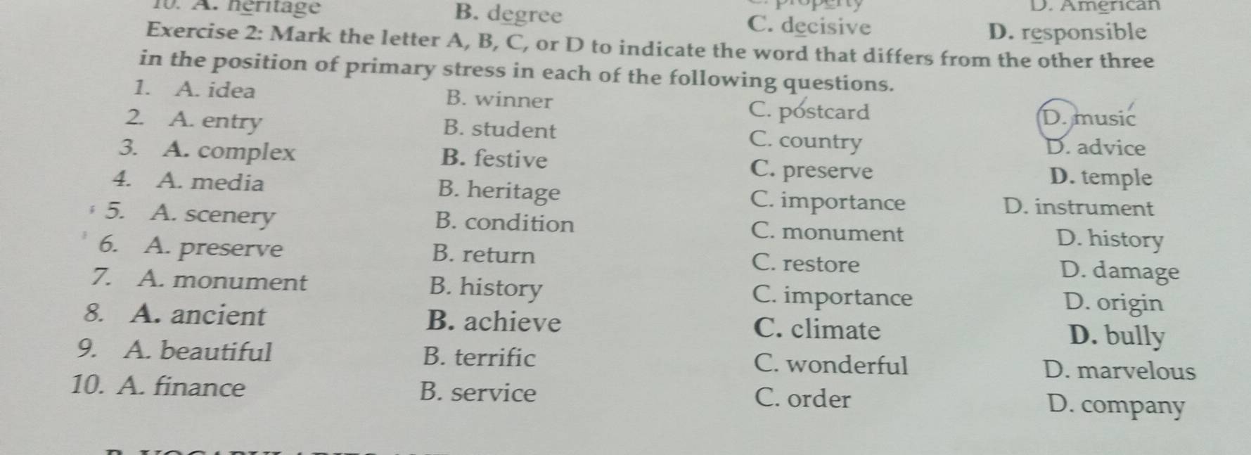 popent D. American
10. A. néritage B. degree C. decisive
D. responsible
Exercise 2: Mark the letter A, B, C, or D to indicate the word that differs from the other three
in the position of primary stress in each of the following questions.
1. A. idea B. winner D. music
C. postcard
2. A. entry B. student
C. country
D. advice
3. A. complex B. festive C. preserve
D. temple
4. A. media B. heritage C. importance D. instrument
5. A. scenery B. condition C. monument
D. history
6. A. preserve B. return C. restore D. damage
7. A. monument B. history C. importance D. origin
8. A. ancient B. achieve C. climate D. bully
9. A. beautiful B. terrific C. wonderful D. marvelous
10. A. finance B. service C. order D. company