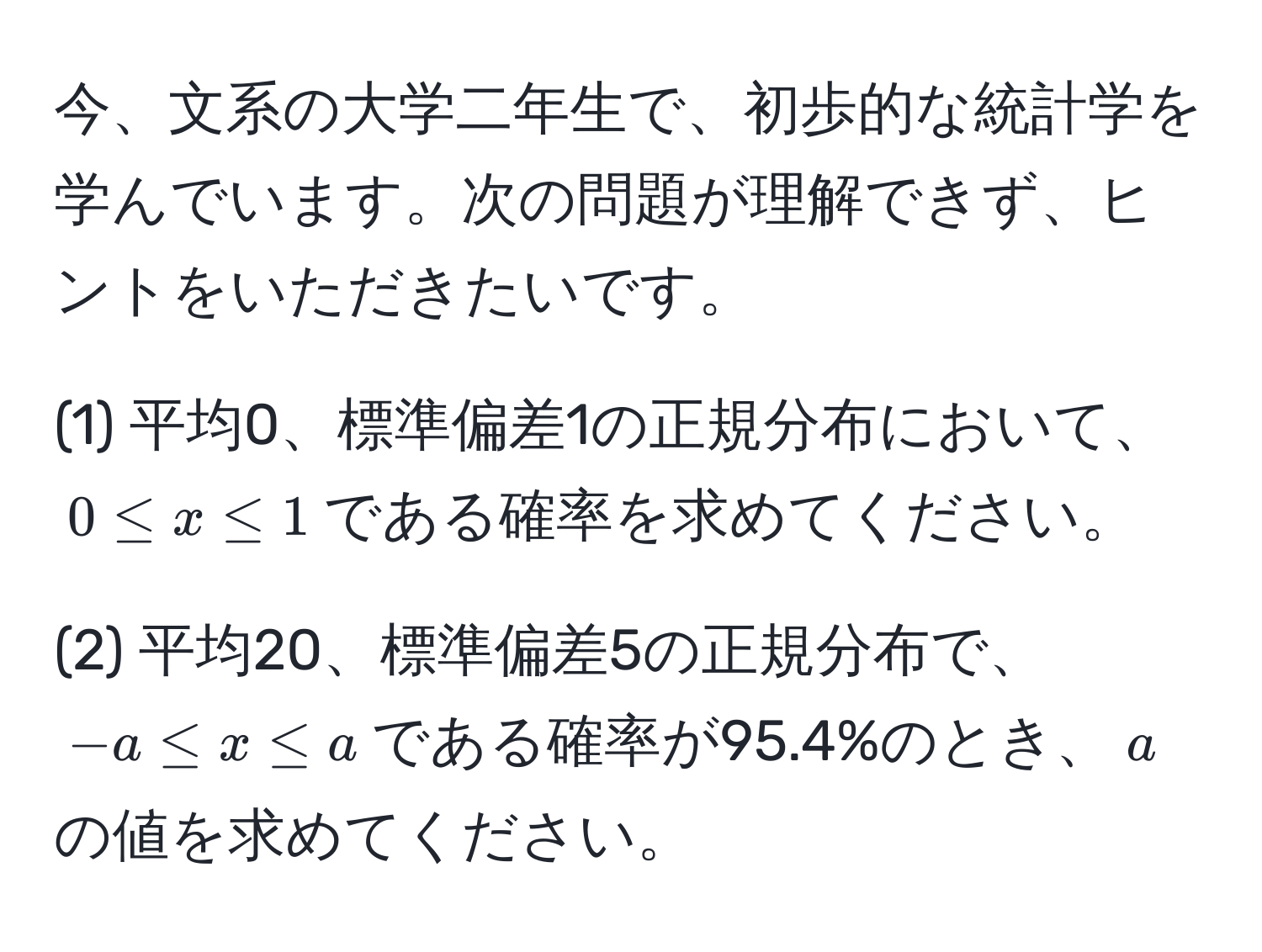 今、文系の大学二年生で、初歩的な統計学を学んでいます。次の問題が理解できず、ヒントをいただきたいです。

(1) 平均0、標準偏差1の正規分布において、$0 ≤ x ≤ 1$である確率を求めてください。

(2) 平均20、標準偏差5の正規分布で、$-a ≤ x ≤ a$である確率が95.4%のとき、$a$の値を求めてください。