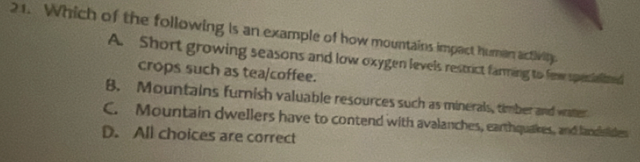 Which of the following is an example of how mountains impact human activity.
A. Short growing seasons and low oxygen levels restrict farming to few specialized
crops such as tea/coffee.
B. Mountains furnish valuable resources such as minerals, timber and watter
C. Mountain dwellers have to contend with avalanches, earthquakes, and landsides
D. All choices are correct