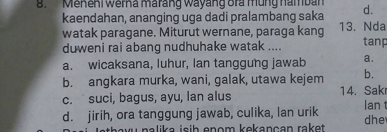 Menehi werna marang wayang ora mũng namban
d.
kaendahan, ananging uga dadi pralambang saka
watak paragane. Miturut wernane, paraga kang 13. Nda
duweni rai abang nudhuhake watak ....
tanp
a. wicaksana, luhur, Ian tanggung jawab
a.
b. angkara murka, wani, galak, utawa kejem
b.
c. suci, bagus, ayu, Ian alus
14. Sakr
lan t
d. jirih, ora tanggung jawab, culika, lan urik
he
J athavu nalika isih enom kekançan raket