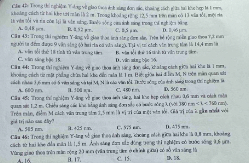 Trong thí nghiệm Y-âng về giao thoa ánh sáng đơn sắc, khoảng cách giữa hai khe hẹp là 1 mm,
khoảng cách từ hai khe tới màn là 2 m. Trong khoảng rộng 12,5 mm trên màn có 13 văn tối, một ria
là vân tối và rìa còn lại là vân sáng. Bước sóng của ánh sáng trong thí nghiệm bằng
A. 0,48 μm. B. (),52 µm. C. 0,5 µm. D. 0,46 μm.
Câu 43: Trong thí nghiệm Y-ăng về giao thoa ánh sáng đơn sắc. Trên bề rộng miền giao thoa 7,2 mm
người ta đểm được 9 văn sáng (ở hai rìa có vân sáng). Tại vị trí cách vân trung tâm là 14,4 mm là
A. vân tổi thứ 18 tính từ văn trung tâm. B. văn tổi thứ 16 tính từ văn trung tâm.
C. vân sáng bậc 18. D. văn sáng bậc 16.
Câu 44: Trong thí nghiệm Y-âng về giao thoa ánh sáng đơn sắc, khoảng cách giữa hai khe là 1 mm,
khoảng cách từ mặt phẳng chứa hai khe đến màn là 1 m. Biết giữa hai điểm M, N trên màn quan sát
cách nhau 3,6 mm có 6 văn sáng và tại M, N là các vân tổi. Bước sóng của ảnh sáng trong thí nghiệm là
A. 600 nm. B. 500 nm. C. 480 nm. D. 560 nm
Cầu 45: Trong thí nghiệm Y-âng về giao thoa ánh sáng, hai khe hẹp cách nhau 0,6 mm và cách màn
quan sát 1,2 m. Chiếu sáng các khe bằng ánh sáng đơn sắc có bước sóng λ (với 380nm <760nm).
Trên màn, điểm M cách văn trung tâm 2,5 mm là vị trí của một vân tối. Giá trị của λ gần nhất với
giá trị nào sau đây? D. 475 nm.
A. 505 nm. B. 425 nm. C, 575 nm.
Câu 46: Trong thí nghiệm Y-âng về giao thoa ánh sáng, khoảng cách giữa hai khe là 0,8 mm, khoảng
cách từ hai khe đến màn là 1,5 m. Ảnh sáng đơn sắc dùng trong thí nghiệm có bước sống 0,6 μm.
Vùng giao thoa trên màn rộng 20 mm (vân trung tâm ở chính giữa) có số vân sáng là
A. 16. B. 17. C. 15. D. 18.