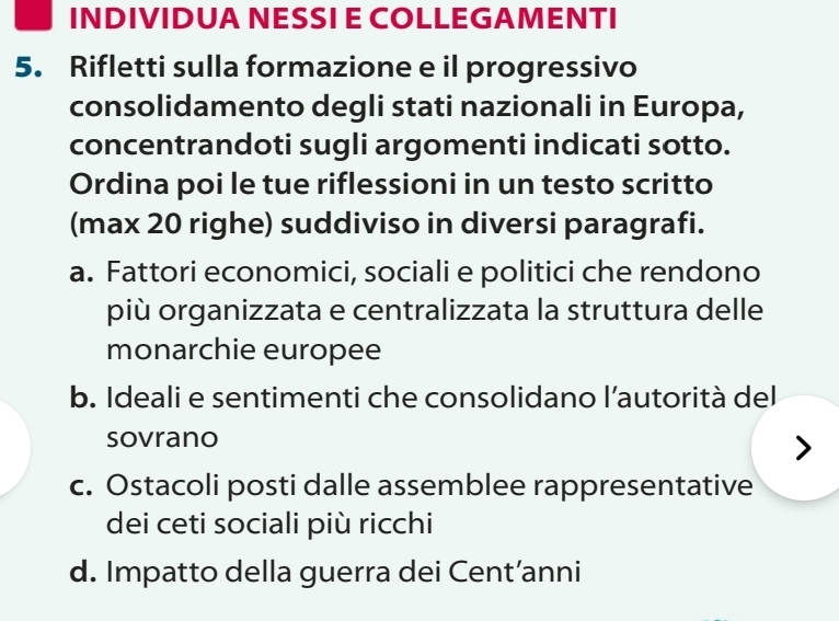 INDIVIDUA NESSI E COLLEGAMENTI
5. Rifletti sulla formazione e il progressivo
consolidamento degli stati nazionali in Europa,
concentrandoti sugli argomenti indicati sotto.
Ordina poi le tue riflessioni in un testo scritto
(max 20 righe) suddiviso in diversi paragrafi.
a. Fattori economici, sociali e politici che rendono
più organizzata e centralizzata la struttura delle
monarchie europee
b. Ideali e sentimenti che consolidano l’autorità del
sovrano
c. Ostacoli posti dalle assemblee rappresentative
dei ceti sociali più ricchi
d. Impatto della guerra dei Cent’anni