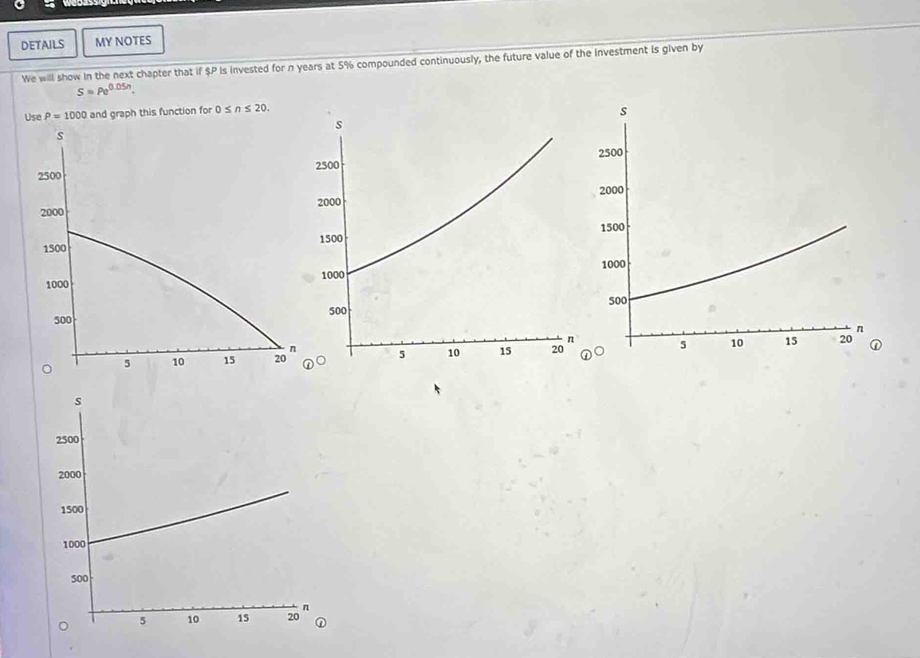 DETAILS MY NOTES 
We will show in the next chapter that if $P Is invested for n years at 5% compounded continuously, the future value of the investment is given by
S=Pe^(0.05n).
P=1000 and graph this function for 0≤ n≤ 20.