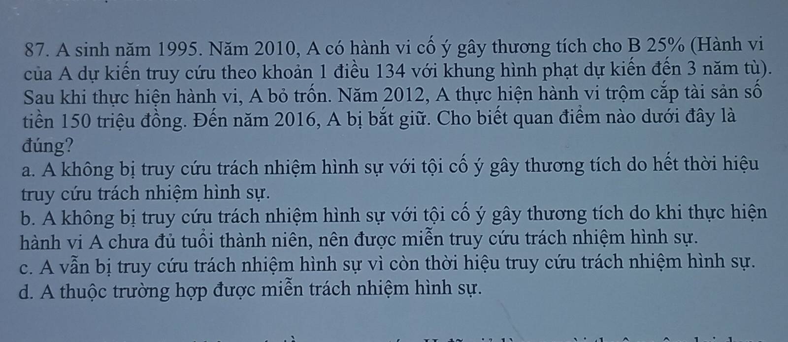 A sinh năm 1995. Năm 2010, A có hành vi cổ ý gây thương tích cho B 25% (Hành vi
của A dự kiến truy cứu theo khoản 1 điều 134 với khung hình phạt dự kiến đến 3 năm tù).
Sau khi thực hiện hành vi, A bỏ trốn. Năm 2012, A thực hiện hành vi trộm cắp tài sản số
tiền 150 triệu đồng. Đến năm 2016, A bị bắt giữ. Cho biết quan điểm nào dưới đây là
đúng?
a. A không bị truy cứu trách nhiệm hình sự với tội cổ ý gây thương tích do hết thời hiệu
truy cứu trách nhiệm hình sự.
b. A không bị truy cứu trách nhiệm hình sự với tội cổ ý gây thương tích do khi thực hiện
hành vi A chưa đủ tuổi thành niên, nên được miễn truy cứu trách nhiệm hình sự.
c. A vẫn bị truy cứu trách nhiệm hình sự vì còn thời hiệu truy cứu trách nhiệm hình sự.
d. A thuộc trường hợp được miễn trách nhiệm hình sự.