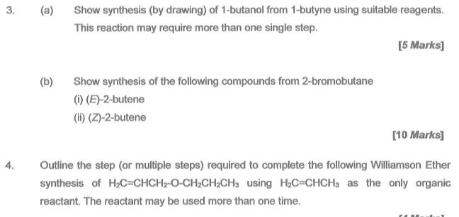 Show synthesis (by drawing) of 1 -butanol from 1 -butyne using suitable reagents. 
This reaction may require more than one single step. 
[5 Marks] 
(b) Show synthesis of the following compounds from 2 -bromobutane 
(i) (E) -2 -butene 
(ii) (Z) -2 -butene 
[10 Marks] 
4. Outline the step (or multiple steps) required to complete the following Williamson Ether 
synthesis of H_2C=CHCH_2-O-CH_2CH_2CH_3 using H_2C=CHCH_3 as the only organic 
reactant. The reactant may be used more than one time.