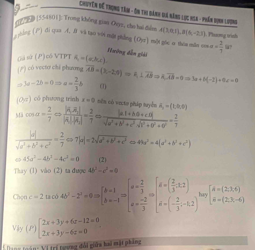Chuyên đế trọng Tâm - ôn thi đánh giá năng lục Hsa - phần dịnh Lượng
Drerzo [554801]: Trong không gian Oxyz, củo hai điểm A(3;0,1),B(6;-2;1) , Phương trình
t phẳng (P) đi qua A. B và tạo với mặt phẳng (Oyz) một góc α thòa mãn cos alpha = 2/7 
Hướng dẫn giải
Giả sứ (P) có VTPT overline n_1=(a;b;c).
(P) có vectơ chi phương overline AB=(3;-2;0)Rightarrow overline n,⊥ overline ABRightarrow overline n,overline AB=0Rightarrow 3a+b(-2)+0z=0
3a-2b=0Rightarrow a= 2/3 b (1)
(Oyz) có phương trình x=0 nên có vectơ pháp tuyển vector n_2=(1;0;0)
Mả cos alpha = 2/7 Rightarrow frac |vector n|vector n_2||vector n_1|· |vector n_2|= 2/7 Rightarrow  (|a.1+b.0+c.0|)/sqrt(a^2+b^2+c^2).sqrt(1^2+0^2+0^2) = 2/7 
 |a|/sqrt(a^2+b^2+c^2) = 2/7 Leftrightarrow 7|a|=2sqrt(a^2+b^2+c^2)Leftrightarrow 49a^2=4(a^2+b^2+c^2)
45a^2-4b^2-4c^2=0 (2)
Thay (1) vào (2) ta được 4b^2-c^2=0
Chọn c=2 2.tan 6b4b^2-2^2=0Rightarrow beginbmatrix b=1 b=-1endarray. Rightarrow beginbmatrix a= 2/3  a= (-2)/3 endbmatrix Rightarrow beginbmatrix overline n=beginpmatrix  2/3 ,1,2 overline n=beginpmatrix  2/3 ;-1,2endpmatrix t hay beginbmatrix overline n=(2;3;6) overline n=(2;3;-6)endarray.
V_dy(P)beginbmatrix 2x+3y+6z-12=0 2x+3y-6z=0endarray. .
* Dang toán: Vị trí tương đối giữa hai mặt phăng