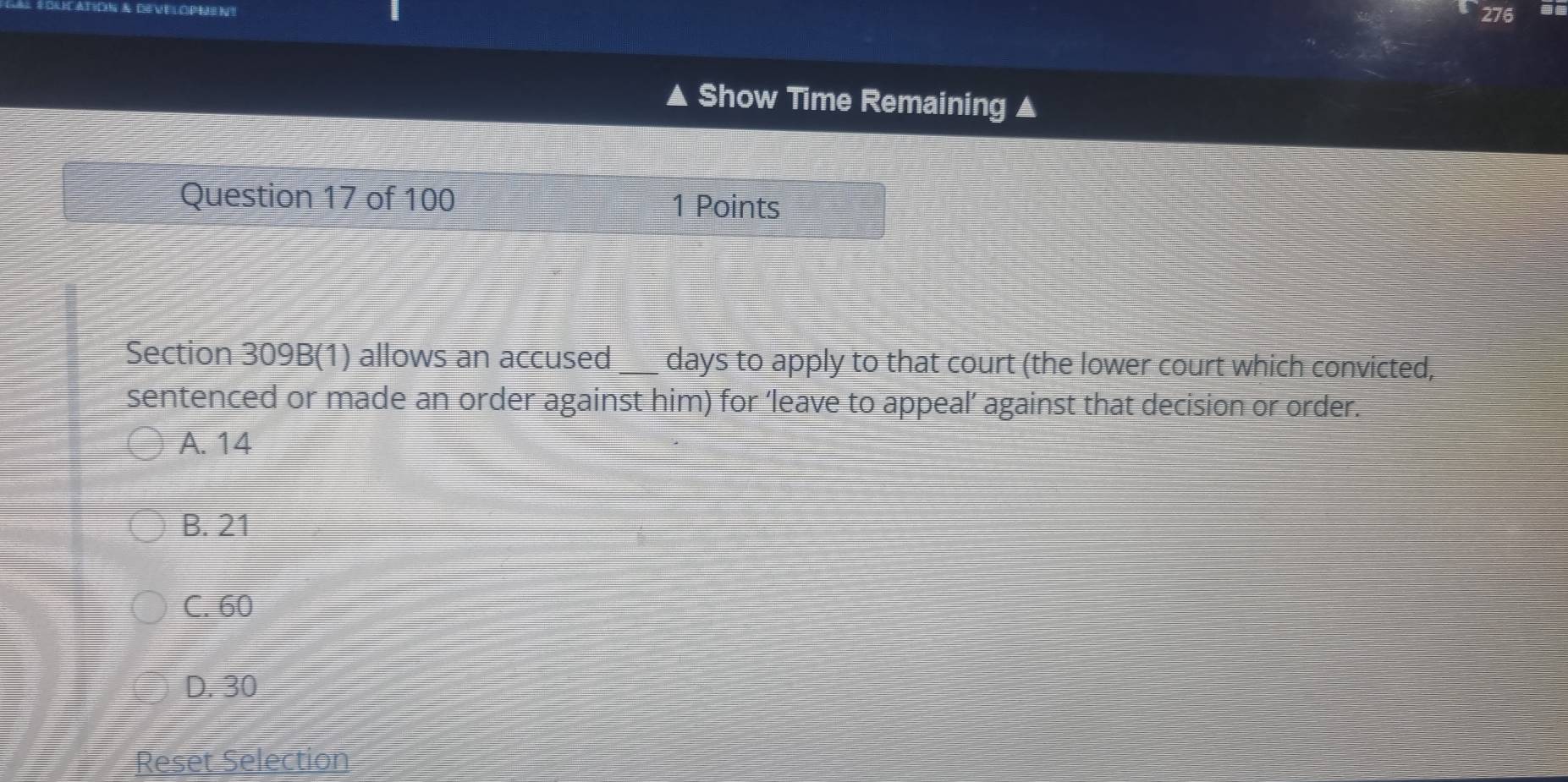 276
▲ Show Time Remaining
Question 17 of 100
1 Points
Section 309B(1) allows an accused days to apply to that court (the lower court which convicted,
sentenced or made an order against him) for ‘leave to appeal’ against that decision or order.
A. 14
B. 21
C. 60
D. 30
Reset Selection