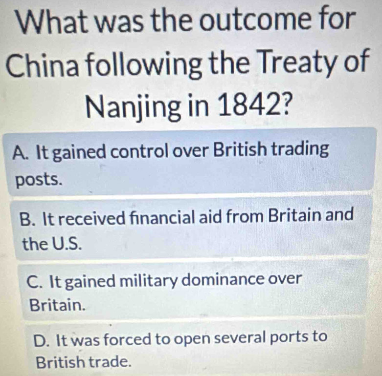 What was the outcome for
China following the Treaty of
Nanjing in 1842?
A. It gained control over British trading
posts.
B. It received financial aid from Britain and
the U.S.
C. It gained military dominance over
Britain.
D. It was forced to open several ports to
British trade.