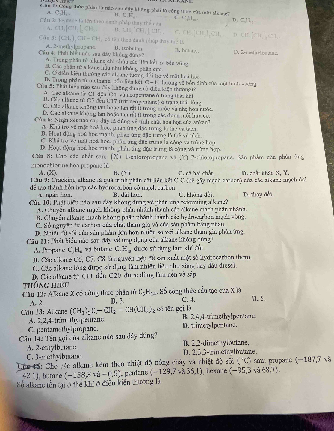 Công thức phân tử nào sau đây không phải là công thức của một alkane?
A. C_2H_6
B. C_3H_6.
C. C_4H_10.
Câu 2: Pentane là tên theo danh pháp thay thế của
D. C_5H_12.
A. CH_3[CH_2]_2CH_3 B. CH_3[CH_2]_3CH_3. C. CH_3[CH_2]_4CH_3. D. CH_3[CH_2]_5CH_3
Câu 3: (CH_3)_2CH-CH_3 có tên theo danh pháp thay thể là
A. 2-methylpropane. B. isobutan. B. butane. D. 2-methylbutane.
Câu 4: Phát biểu nào sau đây không đúng?
A. Trong phân tử alkane chi chứa các liên kết σ bền vững.
B. Các phân tử alkane hầu như không phân cực.
C. Ở điều kiện thường các alkane tương đối trơ về mặt hoá học.
D. Trong phân tử methane, bốn liên kết C - H hướng về bốn đỉnh của một hình vuông.
Cầu 5: Phát biểu nào sau đây không đúng (ở điều kiện thường)?
A. Các alkane từ C1 đến C4 và neopentane ở trạng thái khí.
B. Các alkane từ C5 đến C17 (trừ neopentane) ở trạng thái lỏng.
C. Các alkane không tan hoặc tan rất ít trong nước và nhẹ hơn nước.
D. Các alkane không tan hoặc tan rất ít trong các dung môi hữu cơ.
Câu 6: Nhận xét nào sau đây là đúng về tính chất hoá học của ankan?
A. Khá tro về mặt hoá học, phản ứng đặc trưng là thế và tách.
B. Hoạt động hoá học mạnh, phản ứng đặc trưng là thế và tách.
C. Khá trơ về mặt hoá học, phản ứng đặc trưng là cộng và trùng hợp.
D. Hoạt động hoá học mạnh, phản ứng đặc trưng là cộng và trùng hợp.
Câu 8: Cho các chất sau: (X) 1-chloropropane và (Y) 2-chloropropane. Sản phẩm của phản ứng
monochlorine hoá propane là
A. (X). B. (Y). C. cả hai chất. D. chất khác X, Y.
Câu 9: Cracking alkane là quá trình phân cắt liên kết C-C (bẻ gãy mạch carbon) của các alkane mạch dài
để tạo thành hỗn hợp các hydrocarbon có mạch carbon
A. ngắn hơn. B. dài hơn. C. không đổi. D. thay đổi.
Câu 10: Phát biểu nào sau đây không đúng về phản ứng reforming alkane?
A. Chuyển alkane mạch không phân nhánh thành các alkane mạch phân nhánh.
B. Chuyển alkane mạch không phân nhánh thành các hydrocarbon mạch vòng.
C. Số nguyên tử carbon của chất tham gia và của sản phẩm bằng nhau.
D. Nhiệt độ sôi của sản phầm lớn hơn nhiều so với alkane tham gia phản ứng.
Câu 11: Phát biểu nào sau đây về ứng dụng của alkane không đúng?
A. Propane C_3H_8 và butane C_4H_10 được sử dụng làm khí đốt.
B. Các alkane C6, C7, C8 là nguyên liệu để sản xuất một số hydrocarbon thơm.
C. Các alkane lỏng được sử đụng làm nhiên liệu như xăng hay dầu diesel.
D. Các alkane từ C11 đến C20 được dùng làm nến và sáp.
THÔNG HIÊU
Câu 12: Alkane X có công thức phân tử C_6H_14. Số công thức cấu tạo của X là
A. 2. B. 3. C. 4. D. 5.
Câu 13: Alkane (CH_3)_3C-CH_2-CH(CH_3)_2 có tên gọi là
A. 2,2,4-trimethylpentane.
B. 2,4,4-trimethylpentane.
C. pentamethylpropane.
D. trimetylpentane.
Câu 14: Tên gọi của alkane nào sau đây đúng?
A. 2-ethylbutane. B. 2,2-dimethylbutane,
C. 3-methylbutane. D. 2,3,3-trimethylbutane.
Câu 15: Cho các alkane kèm theo nhiệt độ nóng chảy và nhiệt độ sôi (^circ C) sau: propane (−187,7 và
-42,1) ), butane (-138,3va-0,5) , pentane (-129) ,7 và 36,1) , hexane (-95,3 và 68,7).
Số alkane tồn tại ở thể khí ở điều kiện thường là