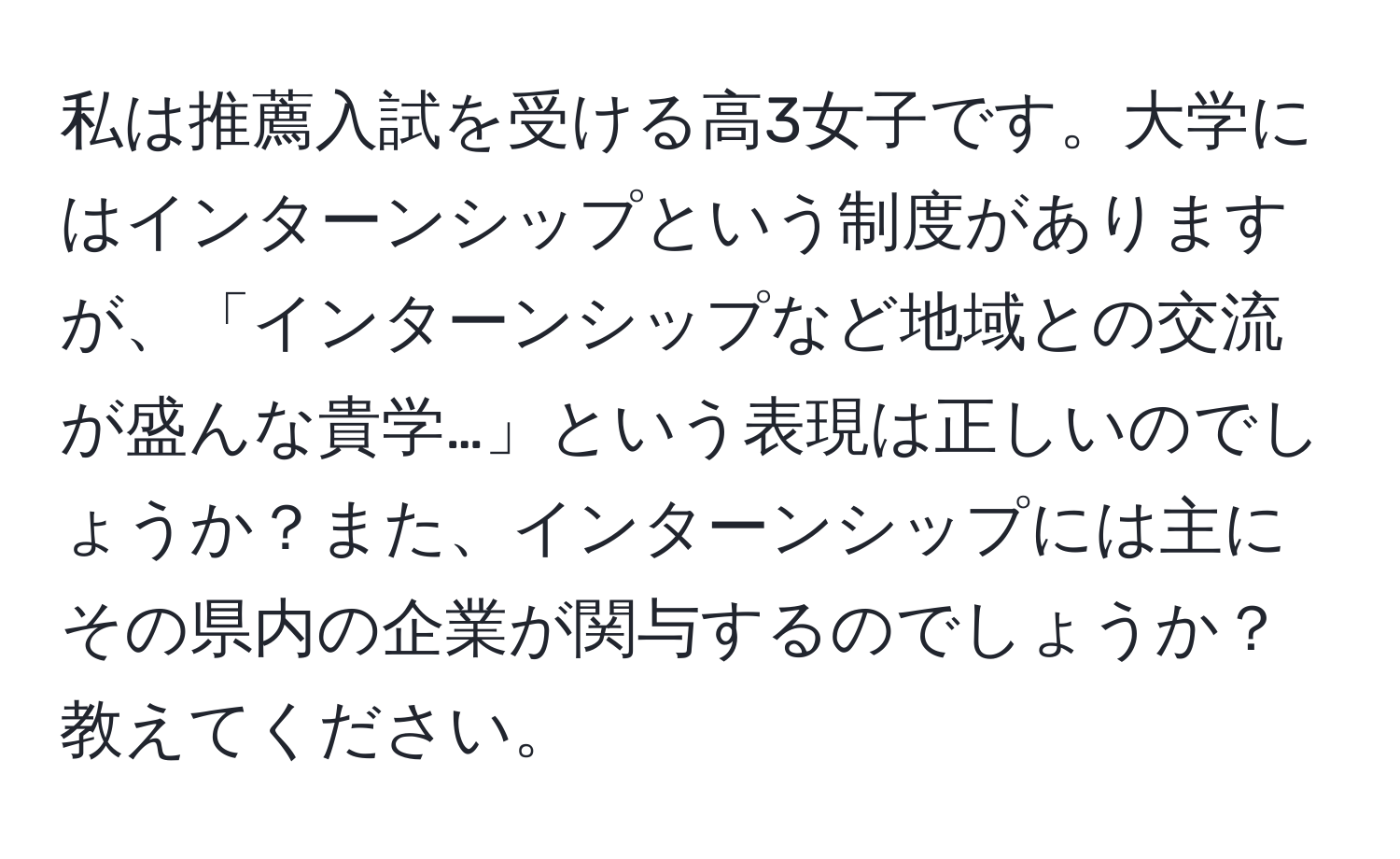 私は推薦入試を受ける高3女子です。大学にはインターンシップという制度がありますが、「インターンシップなど地域との交流が盛んな貴学…」という表現は正しいのでしょうか？また、インターンシップには主にその県内の企業が関与するのでしょうか？教えてください。