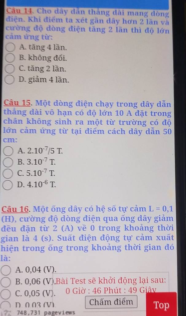 Cho dây dẫn thắng dài mang dòng
điện. Khi điểm ta xét gần dây hơn 2 lần và
cường độ dòng điện tăng 2 lần thì độ lớn
cảm ứng từ:
A. tăng 4 lần.
B. không đổi.
C. tăng 2 lần.
D. giảm 4 lần.
Câu 15. Một dòng điện chạy trong dây dẫn
thẳng dài vô hạn có độ lớn 10 A đặt trong
chân không sinh ra một từ trường có độ
lớn cảm ứng từ tại điểm cách dây dẫn 50
cm :
A. 2.10^(-7)/5T.
B. 3.10^(-7)T.
C. 5.10^(-7)T.
D. 4.10^(-6)T. 
Câu 16. Một ống dây có hệ số tự cảm L=0,1
(H), cường độ dòng điện qua ống dây giảm
đều đặn từ 2 (A) về 0 trong khoảng thời
gian là 4 (s). Suất điện động tự cảm xuất
hiện trong ổng trong khoảng thời gian đó
là:
A. 0,04 (V).
B. 0,06 (V),Bài Test sẽ khởi động lại sau:
C. 0,05 (V). 0 Giờ : 46 Phút : 49 Giâv
D. 003 (V) Chấm điểm Top
748,731 pageviews