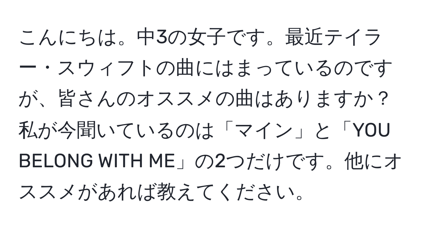 こんにちは。中3の女子です。最近テイラー・スウィフトの曲にはまっているのですが、皆さんのオススメの曲はありますか？私が今聞いているのは「マイン」と「YOU BELONG WITH ME」の2つだけです。他にオススメがあれば教えてください。