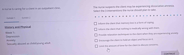 A nurse is caring for a client in an outpatient clinic. The nurse suspects the client may be experiencing dissociative amnesia.
Select the 3 interventions the nurse should plan to take.
Exhibit 1 Exhibit 2
History and Physical Inform the client that memory loss is a form of coping.
Inform the client that nothing is medically wrong with them.
Week 1:
Depression Provide relaxation techniques to the client when they are experiencing anxiety.
Anxiety Encourage the client to hold an object and focus on it.
Sexually abused as child/young adult
Limit the amount of time for the client to discuss concerns.
continue