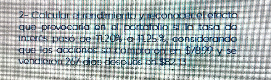 2- Calcular el rendimiento y reconocer el efecto 
que provocaría en el portafolio si la tasa de 
interés pasó de 11.20% a 11.25.%, considerando 
que las acciones se compraron en $78.99 y se 
vendieron 267 días después en $82.13