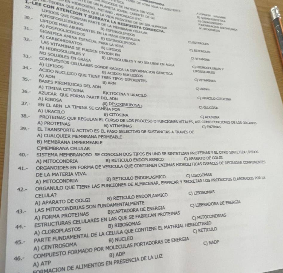 29.·   
A ProCEde de Matería sin vida
METICA Dur de otra vida ya egstente A O9 - HAAB
é é de un planeta joven, carente de 02
en midrógeno, metaño , amoníaco eto
I -téoria que afirma que la vida proviène de un ser superior
L.-LEE CON ATENCIóN y SUBRaya la rEspuEsta cORRECta
30.-
LIPIDOS QUE FORMAN PARTE DE La MEMBRANA CELULAR
1 C  TcA C GKLACSORSSHG PGENERACóN EspoNS au
A)FOSFOGLICERIDOS B) ESFINGOLIPIDOS
31.-
Nộ BOOGENES
LíPIDOS MAS ABUNDANTES en la MASA ENCEFALICA
A) FOSFOGLICERIDOS B) ESFINGOLIPIDOS
SIGNÍFICA AMINA ESENCIAL PARA LA VIDA
32.-
C) ESTEROLES
A) CARBOHIDRATOS B) LIPIDOS
LAS VITAMINAS SE PUEDEN DIVIDIR EN
C) ESTEROLES
NO SOLUBLES EN GRASA
A) HIDROSOLUBLES Y B) LIPOSOLUBLES Y NO SOLUBRE EN AGUA
C) VITAMINA
A) LIPIDOS
33,- COMPUESTOS CELULARES DONDE RADICA LA INFORMACION GENETICA
C) HIDROSOLUBLES Y LPOSOUBLES
34.- ACIDO NUCLEICO QUE TIENE TRES TIPOS DIFERENTES
A) ADN
B) ACIDOS NUCLEICOS C) VITAMBNAS
35,- BASES PIRIMIDICAS DEL ADN
B) ARN C) ARtim
A) TIMINA CITOSINA B)CITOCINA Y URACILO
36.- AZUCAR QUE FORMA PARTE DEL ADN C) URACILO CITOCINA
A) RIBOSA B) DESOXIRRIBOSA 
37,- EN EL ARN LA TIMINA SE CAMBIA POR C) GLUCOSA
A) URACILO B) CITOSINA C) ADENINA
38.- PROTEINAS QUE REGULAN EL CURSO DE LOS PROCESO O FUNCIONES VITALES, ASI COMO FUNCIONES DE LOS ORGANOS
A) PROTEINAS B) VITAMINAS C) ENZIMAS
39,- EL TRANSPORTE ACTIVO ES EL PASO SELECTIVO DE SUSTANCIAS A TRAVÉS DE
A) CUALQUIER MEMBRANA PERMEABLE
B) MEMBRANA IMPERMEABLE
C)MEMBRANA CELULAR
40.- SISTEMA MEMBRANOSO SE CONOCEN DOS TIPOS EN UNO SE SINTETIZAN PROTEINAS Y EL OTRO SINTETIZA LIPIDOS
A) MITOCONDRIA B) RETICULO ENDOPLASMICO C) APARATO DE GOLGI
41.- ORGANOIDES EN FORMA DE VESICULA QUE CONTIENEN ENZIMAS HIDROLITICAS CAPACES DE DEGRADAR COMPONENTES
DE LA MATERIA VIVA.
A) MITOCONDRIA B) RETICULO ENDOPLASMICO C) LISOSOMAS
42.- ORGANULO QUE TIENE LAS FUNCIONES DE ALMACENAR, EMPACAR Y SECRETAR LOS PRODUCTOS ELABORADOS POR. LA
CELULA?
A) APARATO DE GOLGI B) RETICULO ENDOPLASMICO C) LISOSOMAS
43.- LAS MITOCONDRIAS SON FUNDAMENTALMENTE
A) FORMA PROTEINAS B)CAPTADORA DE ENERGIA C) LIBERADORA DE ENERIGIA
44.- ESTRUCTURAS CELULARES EN LAS QUE SE FABRICAN PROTEINAS
A) ClOrOplAstOS B) RIBOSOMAS C) MITOCONDRIAS
C) RETICULO
45.- PARTE FUNDAMENTAL DE LA CELULA QUE CONTIENE EL MATERIAL HEREDITARIO
C) NADP
A) CENTROSOMA B) NUCLEO
46.- COMPUESTO FORMADO POR MOLECULAS PORTADORAS DE ENERGIA
A) ATP B) ADP
FORMACION DE ALIMENTOS EN PRESENCIA DE LA LUZ