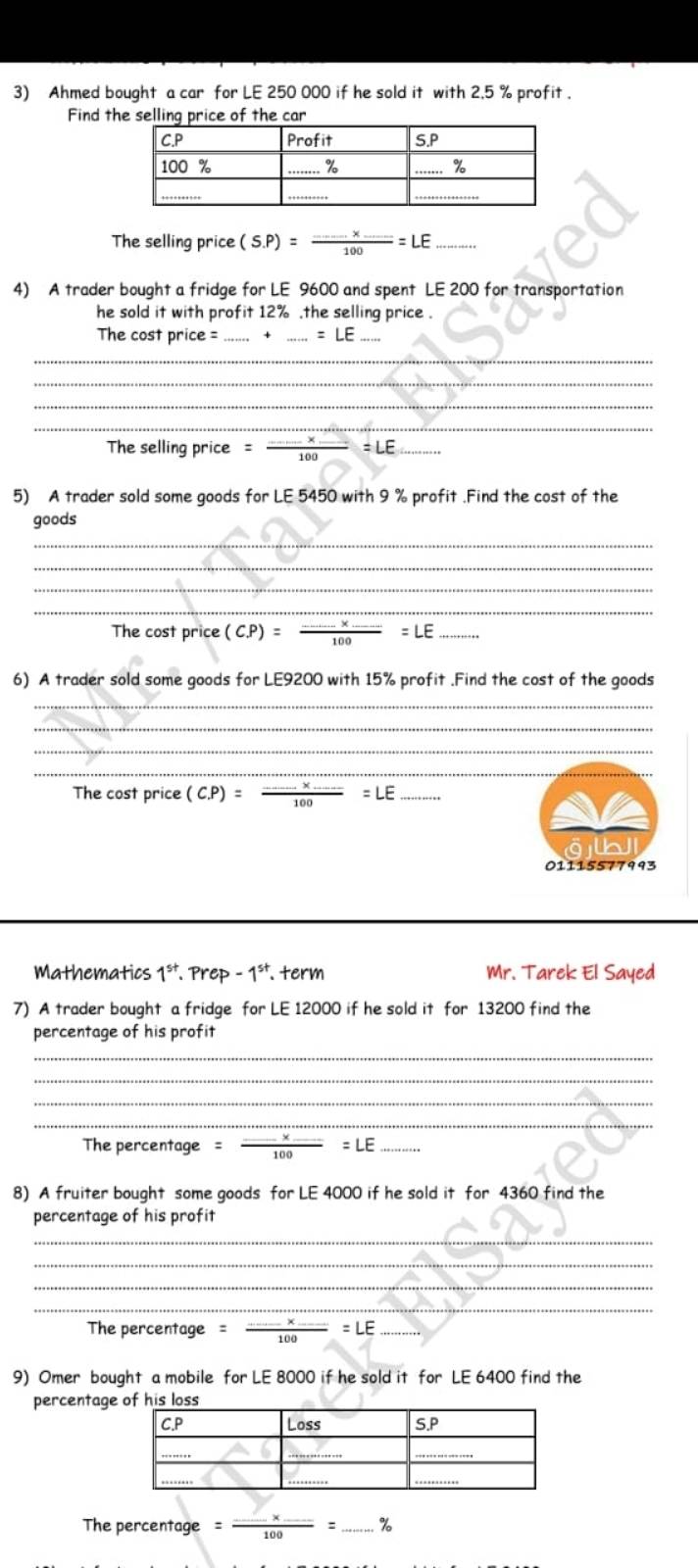 Ahmed bought a car for LE 250 000 if he sold it with 2.5 % profit . 
Find the selling price of the car 
The selling price (S.P)=frac ...* _ 100=LE _ 
4) A trader bought a fridge for LE 9600 and spent LE 200 for transportation 
he sold it with profit 12%.the selling price . 
The cost price = __ =LE _ 
_ 
_ 
_ 
_ 
The selling price =frac ....* _ 100 =LE. 
5) A trader sold some goods for LE 5450 with 9 % profit .Find the cost of the 
goods 
_ 
_ 
_ 
_ 
The cost price (C. P)= (.....* ...)/1 100=LE __ 
6) A trader sold some goods for LE9200 with 15% profit .Find the cost of the goods 
_ 
_ 
_ 
_ 
The cost price (C. P)=frac ...* .....100=LE _ 
01115577993 
Mathematics 1**. Prep - 1**. term Mr. Tarek El Sayed 
7) A trader bought a fridge for LE 12000 if he sold it for 13200 find the 
percentage of his profit 
_ 
_ 
_ 
_ 
The percentage = _ =LE _ 
8) A fruiter bought some goods for LE 4000 if he sold it for 4360 find the 
percentage of his profit 
_ 
_ 
_ 
_ 
The percentage =frac ... _  =LE _ 
9) Omer bought a mobile for LE 8000 if he sold it for LE 6400 find the 
percentag 
The percentage =frac ...* _ 100= _ %