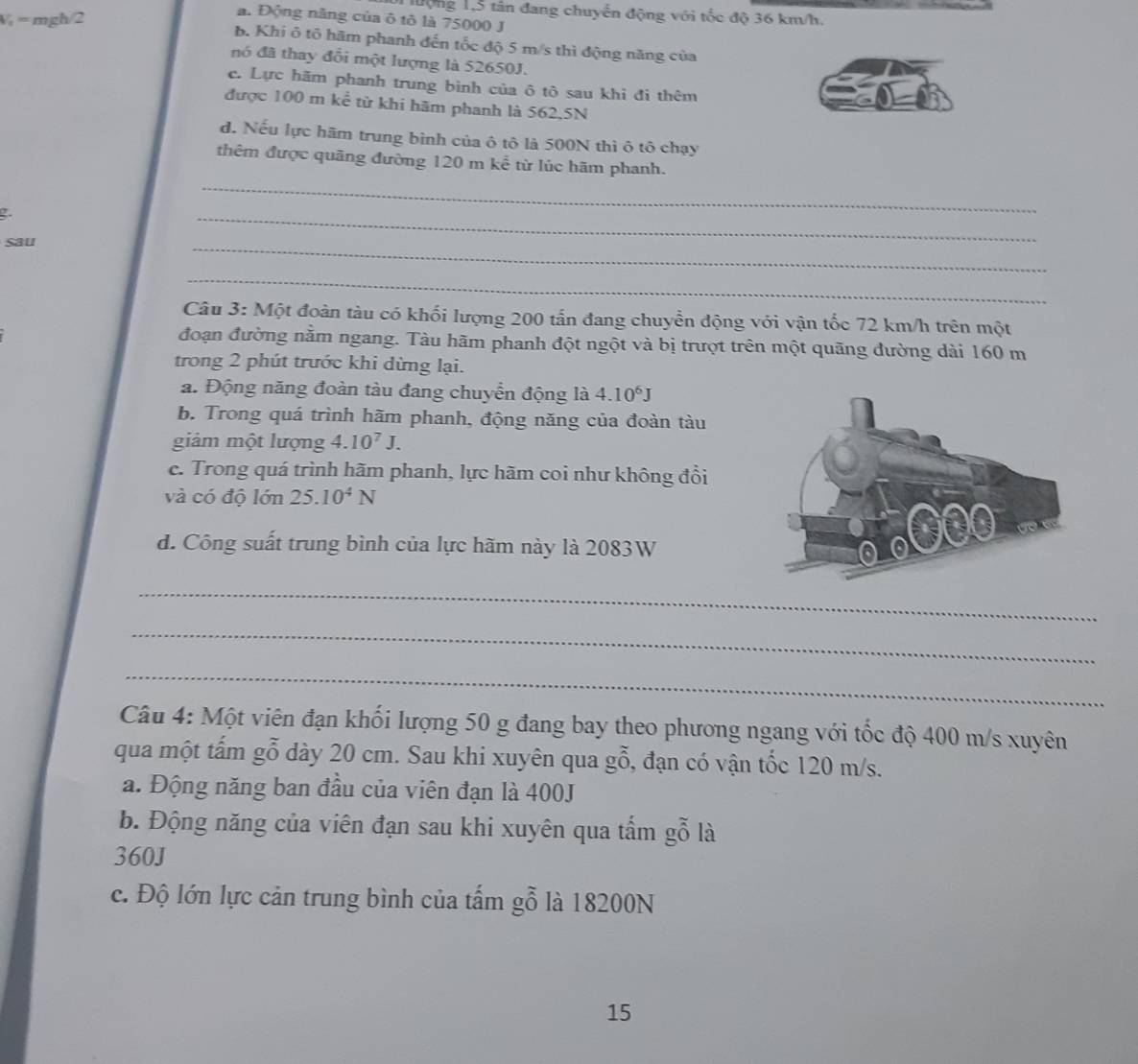 lưộng 1,5 tân đang chuyển động với tốc độ 36 km/h.
V = mgh/2
a. Động năng của ô tô là 75000 J
b. Khi ô tổ hãm phanh đến tốc độ 5 m/s thì động năng của
nó đã thay đổi một lượng là 52650J.
c. Lực hãm phanh trung bình của ô tô sau khi đi thêm
được 100 m kể từ khi hãm phanh là 562,5N
d. Nếu lực hãm trung bình của ô tô là 500N thì ô tô chạy
_
thêm được quãng đường 120 m kể từ lúc hãm phanh.
2.
sau
_
_
_
Câu 3: Một đoàn tàu có khối lượng 200 tấn đang chuyển động với vận tốc 72 km/h trên một
đoạn đường nằm ngang. Tàu hãm phanh đột ngột và bị trượt trên một quãng đường dài 160 m
trong 2 phút trước khi dừng lại.
a. Động năng đoàn tàu đang chuyển động là 4.10^6J
b. Trong quá trình hãm phanh, động năng của đoàn tàu
giảm một lượng 4.10^7J.
c. Trong quá trình hãm phanh, lực hãm coi như không đổi
và có độ lớn 25.10^4N
d. Công suất trung bình của lực hãm này là 2083W
_
_
_
Câu 4: Một viên đạn khối lượng 50 g đang bay theo phương ngang với tốc độ 400 m/s xuyên
qua một tấm gỗ dày 20 cm. Sau khi xuyên qua gỗ, 6, đạn có vận tốc 120 m/s.
a. Động năng ban đầu của viên đạn là 400J
b. Động năng của viên đạn sau khi xuyên qua tấm gỗ là
360J
c. Độ lớn lực cản trung bình của tấm gỗ là 18200N
15