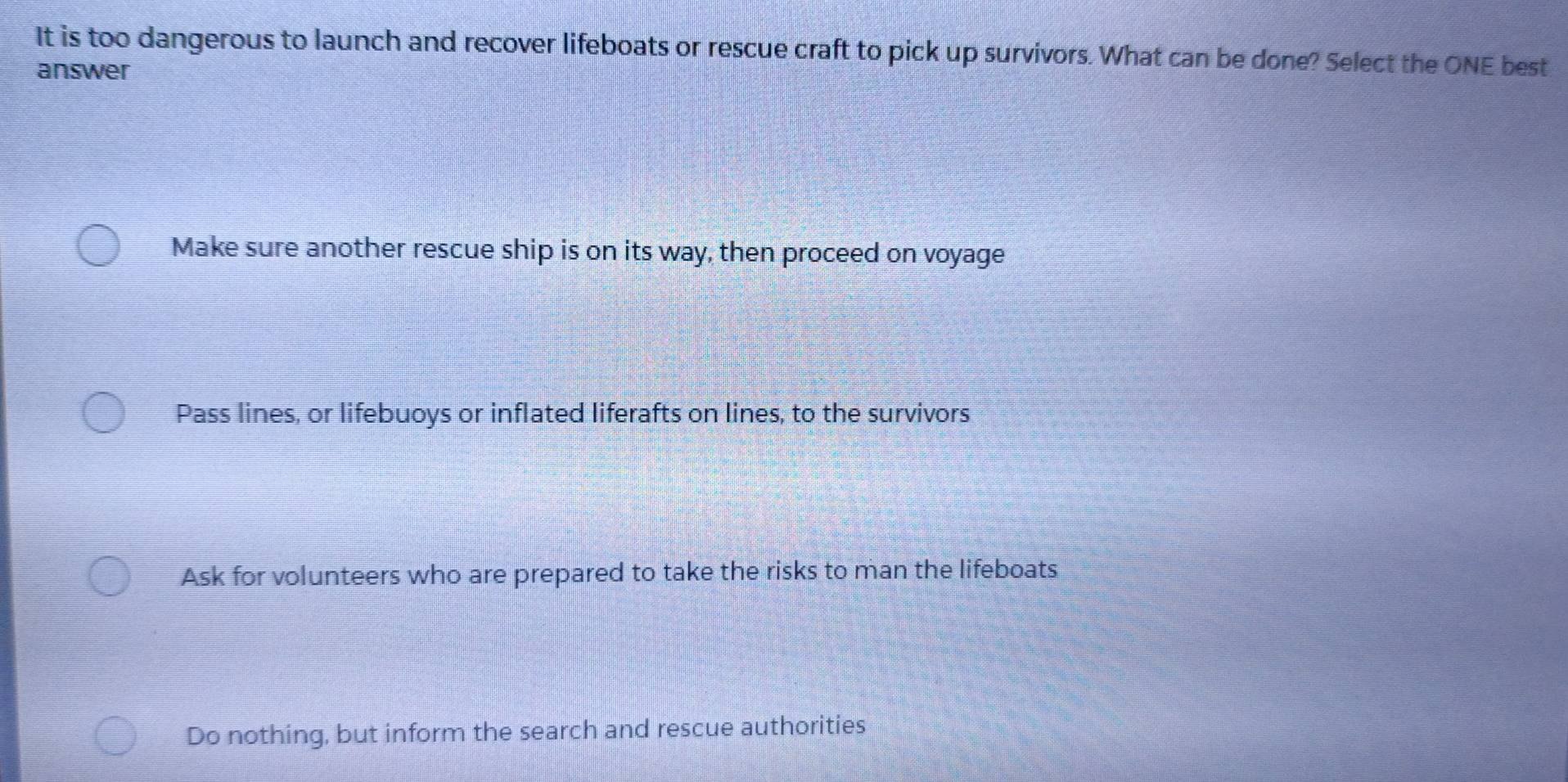 It is too dangerous to launch and recover lifeboats or rescue craft to pick up survivors. What can be done? Select the ONE best
answer
Make sure another rescue ship is on its way, then proceed on voyage
Pass lines, or lifebuoys or inflated liferafts on lines, to the survivors
Ask for volunteers who are prepared to take the risks to man the lifeboats
Do nothing, but inform the search and rescue authorities