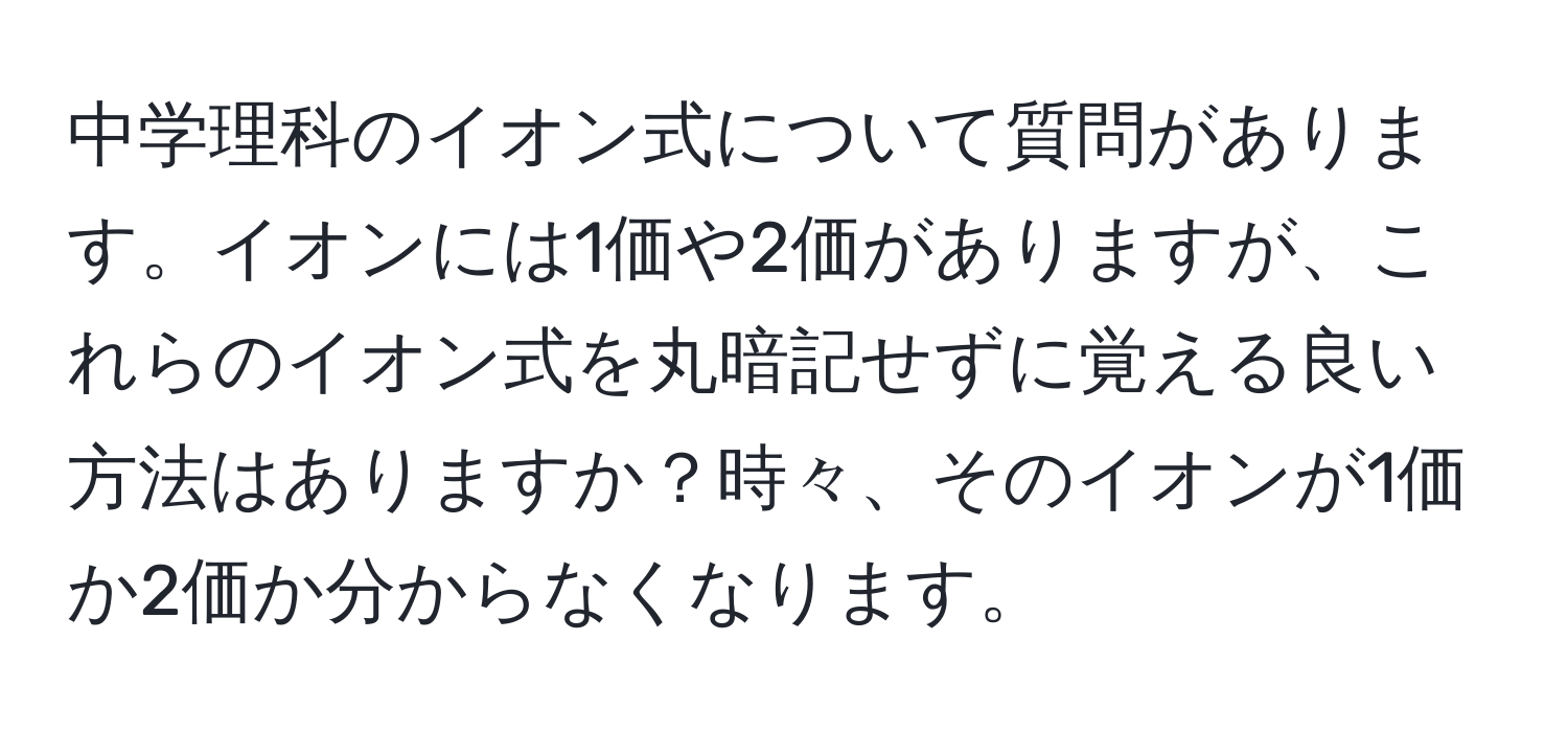 中学理科のイオン式について質問があります。イオンには1価や2価がありますが、これらのイオン式を丸暗記せずに覚える良い方法はありますか？時々、そのイオンが1価か2価か分からなくなります。