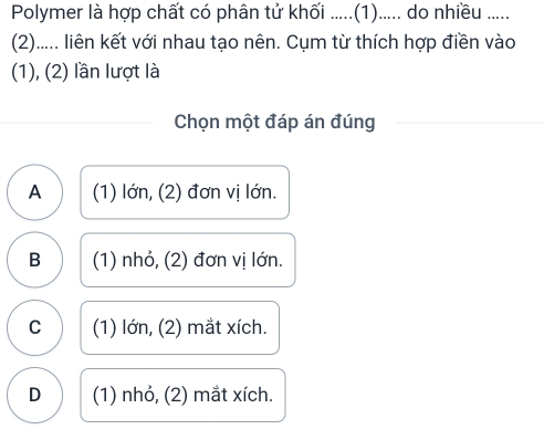 Polymer là hợp chất có phân tử khối .....(1)..... do nhiều .....
(2)..... liên kết với nhau tạo nên. Cụm từ thích hợp điền vào
(1), (2) lần lượt là
Chọn một đáp án đúng
A (1) lớn, (2) đơn vị lớn.
B (1) nhỏ, (2) đơn vị lớn.
C (1) lớn, (2) mắt xích.
D (1) nhỏ, (2) mắt xích.