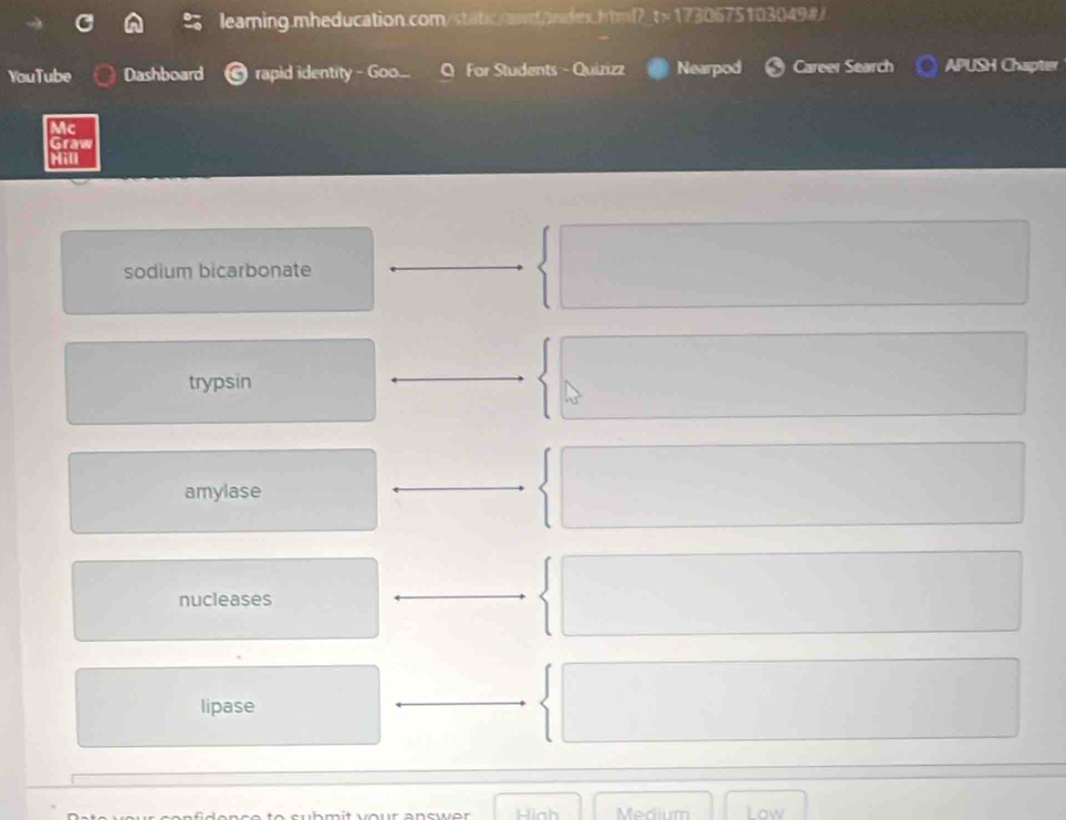 leaming.mheducation.com/statc.awd/index.html?_t>1730675103049#/
YouTube Dashboard rapid identity - Goo... Q For Students - Quizizz Nearpod Career Search APUSH Chapter
Mc
Graw
Hill
sodium bicarbonate
trypsin
amylase
nucleases
lipase
Hinh Medium Low